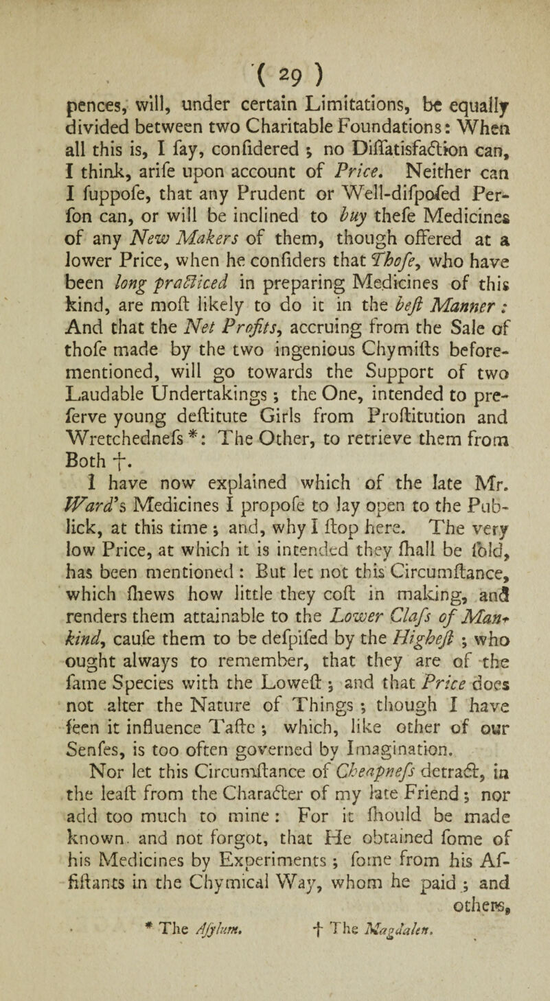 pences, will, under certain Limitations, be equally divided between two Charitable Foundations: When all this is, I fay, confidered •> no Diflfatisfadlion can, I think, arife upon account of Price. Neither can I fuppofe, that any Prudent or Well-difpofed Per- fon can, or will be inclined to buy thefe Medicines of any New Makers of them, though offered at a lower Price, when he confiders that Thofie^ who have been long practiced in preparing Medicines of this kind, are mod: likely to do it in the heft Manner: And that the Net Profits, accruing from the Sale of thofe made by the two ingenious Chymifls before- mentioned, will go towards the Support of two Laudable Undertakings; the One, intended to pre- ferve young deditute Girls from Proflitution and Wretchednefs *: The Other, to retrieve them from Both . 1 have now explained which of the late Mr. Ward's Medicines I propofe to lay open to the Pub- lick, at this time \ and, why I flop here. The very low Price, at which it is intended they fhall be fold, has been mentioned : But let not this Circumflance, which (hews how little they cofl in making, an<5 renders them attainable to the Lower Clafs of Man* kind, caufe them to be defpifed by the Highefi who ought always to remember, that they are of the fame Species with the Lowed 5 and that Price does not alter the Nature of Things ; though I have feen it influence Tade *, which, like other of our Senfes, is too often governed by Imagination. Nor let this Circumdance of Cheapnefs detrafl, in the lead from the Character of my late Friend *, nor add too much to mine : For it fhould be made known, and not forgot, that Fie obtained fome of his Medicines by Experiments; fome from his Af- fidants in the Chymical Way, whom he paid ; and others, * The Ajyhim. -f The Magdalen.