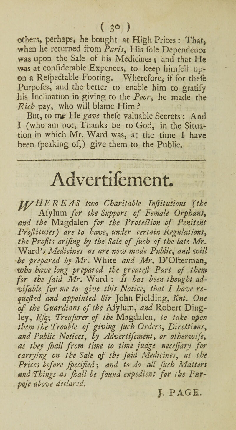 ( 3° ) others, perhaps, he bought at High Prices: That, when he returned from Paris, His foie Dependence was upon the Sale of his Medicines ; and that He was at confiderable Expences, to keep himfelf up* on a Refpectable Footing. Wherefore, if for thefe Purpofes, and the better to enable him to gratify his Inclination in giving to the Poor, he made the PJch pay, who will blame Him ? But, to me He gave thefe valuable Secrets: And I (who am not, Thanks be to God, in the Situa* tion in which Mr. Ward was, at the time I have been fpeaking of,) give them to the Public. Advertifement. JJ/HEREAS two Charitable Inftitutions (the Alylum for the Support of Female Orphans, and the Magdalen for the Protection of Penitent Proftilutes) are to havey under certain Regulations, the Profits arifing by the Sale of fuch of the late Mr. WardV Medicines as are now made Public, and will be prepared by Mr. White and Mr. D’Ofterman, who have long prepared the great eft Part of them for the faid Mr. Ward : It has been thought ad- vifable for me to give this Notice, that I have re- quefted and appointed Sir John Fielding, Knt. One of the Guardians of the Afylum, and Robert Ding- ley, Efqy Tre after er of the Magdalen, to take upon them the Trouble of giving fuch Orders, DireCti»nsy and Public Notices, by Advertifement, or otherwifey as they Jhall from time to time judge necejfary for carrying on the Sale of the Jaid Medicines, at the Prices before fpecified; and to do all fuch Matters and Things as fhall be found expedient for the Pur- pofe above declared. J. PAGE.