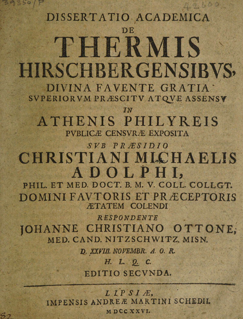 DISSERTATIO ACADEMICA w* / i f ' DE DIVINA FAVENTE GRATIA' SVPERIOR VM PR/ESCITV ATQVE ASSENSY m ATHENIS PHILYREIS PVBLIOE CENSVRiE EXPOSITA SVB P R MS ID 10 CHRISTIANI MLCHAELIS ADOLPHI, PHIL. ET MED. DOCT. B. M. V. COLL. COLLGT. DOMINI FAVTORIS ET PRAECEPTORIS AETATEM COLENDI RESPONDENTE JOHANNE CHRISTIANO OTTONE, MED. CAND. NITZSCHWITZ. MISN. H XXFI11. NOVEMBR. A. 0. R. h. l. (£. e. EDITIO SECVNDA. L I P S I JE, IMPENSIS ANDREJE MARTIN! SCHEDII.