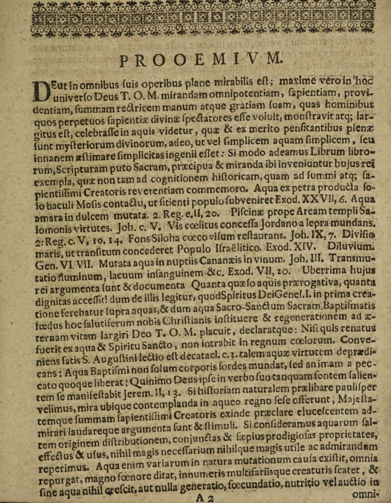 DEutin omnibus fuis operibus plane mirabilis eft; maxime vero in'hoc univerfoDeus T. O. M. mirandam omnipotentiam, Lapiendam, provi¬ dentiam, fummam redricem manum atque gratiam iuam, quas hominibus ouos perpetuos fapiendx divinae fpeflatores efie voluit, momrrayitatq; lar. «ituseft,celebrafleinaquis videtur, quae & ex merito penfitantibus plenae funt mvderiorumdivinorum,adeo, ucvel ftmplicem aquam fimplicem, leu innanem aftimare fimplicitas ingenii eilet: Si modo adeamus Librum libro¬ rum,Scripturam puto Sacram, prxcipua & miranda ibi inveniuntur bujus re» exempla, quae non tam ad cognitionem hiftoricam, quam ad lummi atq; fa- pientiffimi Creator is reverentiam commemoro. Aquaex petra produda fo- io baculi Mofis-conta&u,utfitienti populofubveniret Exod. XXVII, 6. Aqua amara in dulcem mutata. 2. Reg. e.U, 20. Pifcins prope Aream templi Sa¬ lomonis virtutes. Joh. c. V. Vis coeliti* conceffa Jordano a lepra mundans. ,,oe. c V, 10.14. FonsSiloha coeco vifum reftaurans. Joh. IX, 7. Divifio marg ut mntom concederet Populo IfraSlitico. Exod XIV. Diluvium. Gen.VI. VII. Mutata aqua in nuptiisCananxis m vmwn. Joh. H. Transmu¬ tatio fluminum lacuum infanguinem &c. Exod. VII, 10. Uberrima hujus rei araumenta iunt & documenta Quanta quae.(o aquisprxrogativa, quanta dignifas accedit! dum de illis legitur, quodSpiritus DeiGend.I. in pnmacrea- Kfrvebatur lupraaquas,& dum aquaSacro-Sandlum Sacram.Baptifmatis SSSSL; Ghriftianis inffituere & regenerationem ad «. f m v,-imlarPiri Deo T. O. M. placuit, declaratque: Nifi quis renatus foeXaq^& sSituSanao, non intrabit in regnum coelorum. Conve- mens fatis-S Au eu(Hni ledtio eft decatacl. c.?. talem aqiix virtutem depratdi- r ns• AauaBapdfminonfolumcorporisfordesmundat,fedanimam a pec¬ cans . Aq ia P _ Ouinimo peusinfem verbofuotanquamfontem (alten- cato quoque !u,era . sihUtoriatn naturalem pr»libarepaulifper SSitod. in aqueo regno fele efferem. M.ielW velimus,mir *'/i . rreatoris exinde prxclare eluceicentem ad- temquefumma ^„n,_pntarunt&IHmuli. Si conlid eramus aquarum fal— remmSnSiftrSionem, conjanflas & fxpiusprodigiofas proprietates, SSS' 3 magis neceffarium nihilque magis utile ac admirandam reperimus.