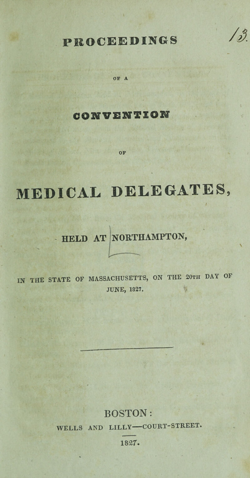 PROCEEDINGS OE A l CONVENTION MEDICAL DELEGATES, i HELD AT NORTHAMPTON, \ IN THE STATE OF MASSACHUSETTS, ON THE 20th DAY OF JUNE, 1827. BOSTON: WELLS AND LILLY-COURT-STREET. 1827.