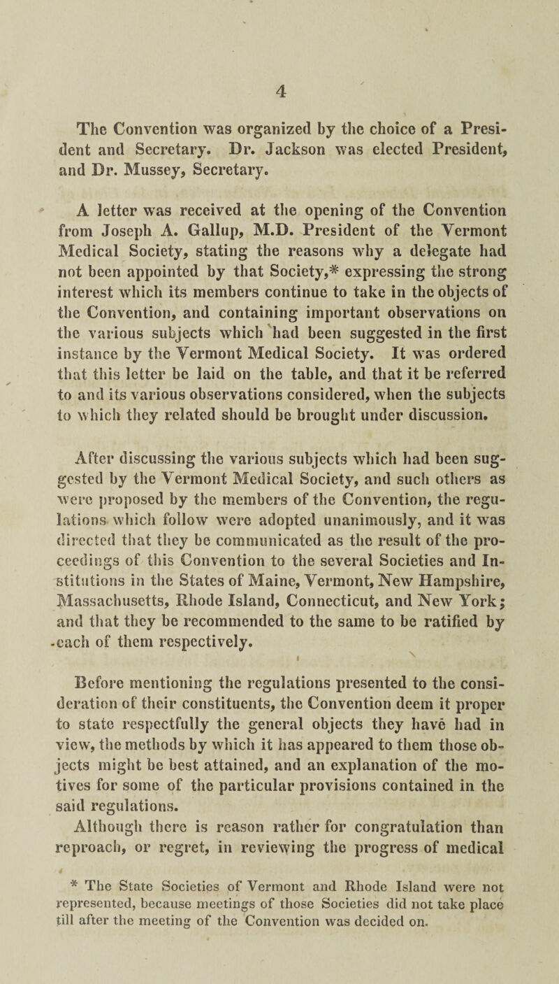 The Convention was organized by the choice of a Presi¬ dent and Secretary. Dr. Jackson was elected President, and Dr. Mussey, Secretary. A letter was received at the opening of the Convention from Joseph A. Gallup, M.D. President of the Vermont Medical Society, stating the reasons why a delegate had not been appointed by that Society,^ expressing the strong interest which its members continue to take in the objects of the Convention, and containing important observations on the various subjects which had been suggested in the first instance by the Vermont Medical Society. It was ordered that this letter be laid on the table, and that it be referred to and its various observations considered, when the subjects to which they related should be brought under discussion. After discussing the various subjects which had been sug¬ gested by the Vermont Medical Society, and such others as were proposed by the members of the Convention, the regu¬ lations which follow were adopted unanimously, and it was directed that they be communicated as the result of the pro¬ ceedings of this Convention to the several Societies and In¬ stitutions in the States of Maine, Vermont, New Hampshire, Massachusetts, Rhode Island, Connecticut, and New York; and that they be recommended to the same to be ratified by -each of them respectively. Before mentioning the regulations presented to the consi¬ deration of their constituents, the Convention deem it proper to state respectfully the general objects they have had in view, the methods by which it has appeared to them those ob¬ jects might be best attained, and an explanation of the mo¬ tives for some of the particular provisions contained in the said regulations. Although there is reason rather for congratulation than reproach, or regret, in reviewing the progress of medical rt * The State Societies of Vermont and Rhode Island were not represented, because meetings of those Societies did not take place till after the meeting of the Convention was decided on.