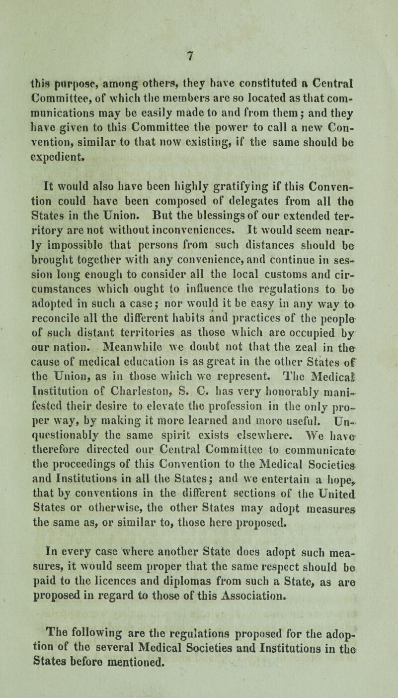 this purpose, among others, they have constituted a Central Committee, of which the members are so located as that com¬ munications may be easily made to and from them; and they have given to this Committee the power to call a new Con¬ vention, similar to that now existing, if the same should be expedient. It would also have been highly gratifying if this Conven¬ tion could have been composed of delegates from all the States in the Union. But the blessings of our extended ter¬ ritory are not without inconveniences. It would seem near¬ ly impossible that persons from such distances should be brought together with any convenience, and continue in ses¬ sion long enough to consider all the local customs and cir¬ cumstances which ought to influence the regulations to be adopted in such a case; nor would it be easy in any way to reconcile all the different habits and practices of the people of such distant territories as those which are occupied by our nation. Meanwhile we doubt not that the zeal in the cause of medical education is as great in the other States of the Union, as in those which wc represent. The Medical Institution of Charleston, S. C. has very honorably mani¬ fested their desire to elevate the profession in the only pro¬ per way, by making it more learned and more useful. Un¬ questionably the same spirit exists elsewhere. We have therefore directed our Central Committee to communicate the proceedings of this Convention to the Medical Societies and Institutions in all the States; and we entertain a hope, that by conventions in the different sections of the United States or otherwise, the other States may adopt measures the same as, or similar to, those here proposed. In every case where another State does adopt such mea¬ sures, it would seem proper that the same respect should be paid to the licences and diplomas from such a State, as are proposed in regard to those of this Association. The following are the regulations proposed for the adop¬ tion of the several Medical Societies and Institutions in the States before mentioned.