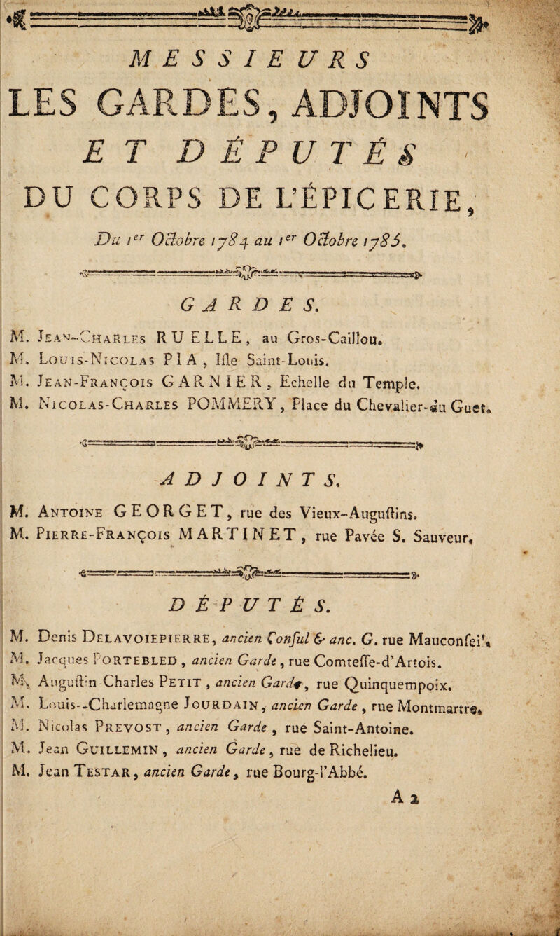 ♦c :> MESSIE 1/ R s , ADJOINTS ET DÉPUTÉS • t DU CORPS DE L’ÉPICERIE, Du ier Octobre lySci. au Ier Octobre iy86* GARDES. M. Jean- •Charles RUELLE, au Gros-Cailîou. M, Louis-Nicolas P 1 A , Iile Saint-Louis, M. Jean-François GARNIER, Echelle du Temple. M. Nicolas-Charles POMMERY, Place du Cheva!ier-«u Guet» -ADJOINTS. M. Antoine GE OR G ET, rue des Vieux-Auguftins» M. Pierre-François MARTINET, rue Pavée S. Sauveur, ?-r■ ■■ =!r ■■-■■■ =» DÉPUTÉS. M. D enis Delavoiepierre, ancien Çonful & anc. G. rue MauconfeFt M. Jacques Pqrtebled , d/zcie/i GW*, rue Comteffe-d’Arîois. M\ AuguRn Charles Petit, ancien Gardr, rue Quinquempoix. M. Louis--Charlemagne Jourdain, a/zc/e/? G^n/e , rue Montmartre* M. Nicolas Prévost, ancien Garde , rue Saint-Antoine. M. Jean CjUILLEMIN , ancien Garde, rue de Richelieu. M. Jean Testar, ancien Garde, rue Bourg-i’Abbé.