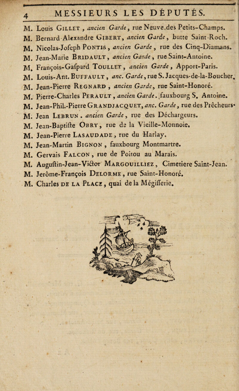 4 MESSIEURS LES DÉPUTÉS. M. Louis Gillet , ancien Garde 9 rue Neuve„des Petits-Champs. M. Bernard Alexandre Gibert, ancien Garde, butte Saint-Roch. M. Nicolas-Jofeph Pontes , ancien Garde , rue des Cinq-Diamans. ÎV1. Jean-Marie Bridault, ancien Garde, rue Saint-Antoine. M. François-Gafpard Toullet, ancien Garde, Apport-Paris. M. Louis-Ant. Buffault , anc. Garde ^ rue S. Jacques-de-la-Boucher, M. Jean-Pierre Regnard , ancien Garde, rue Saint-Honoré. M. Pierre-Charles Perault , ancien Garde. Fauxbourg S. Antoine. M. Jean-Phil.-Pierre Gr and jacquet, anc. Garde, rue des Prêcheurs* M. Jean Lebrun . ancien Garde, rue des Déchargeurs. M. Jean-Baptifte Obry, rue de la Vieille-Monnoie. M. Jean-Pierre Lasaudade* rue du Harlay. M. Jean-Martin Bignon , fauxbourg Montmartre. M. Gervais Falcon , rue de Poitou au Marais. / M. Auguftin-Jean-Vi&or Margouilliez , Cimetiere Saint-Jean. M. Jerome-François Delorme , rue Saint-Honoré.