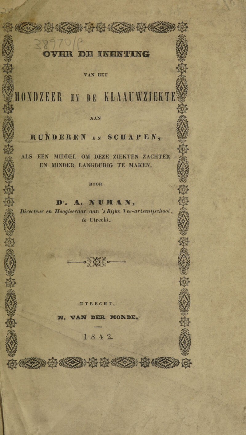 AAN RUNDEREN en SCHAPEN, ALS EEN MIDDEL OM DEZE ZIEKTEN ZACHTER EN MINDER LANGDURIG TE MAKEN. DOOR ir. A. WUNIAIV, Directeur en Hoogleeraar aan ’s Rijks Yee-artsenijschool, te Utrecht. UTRECHT, N. VAN DER MONDE. 1 8 4 2.