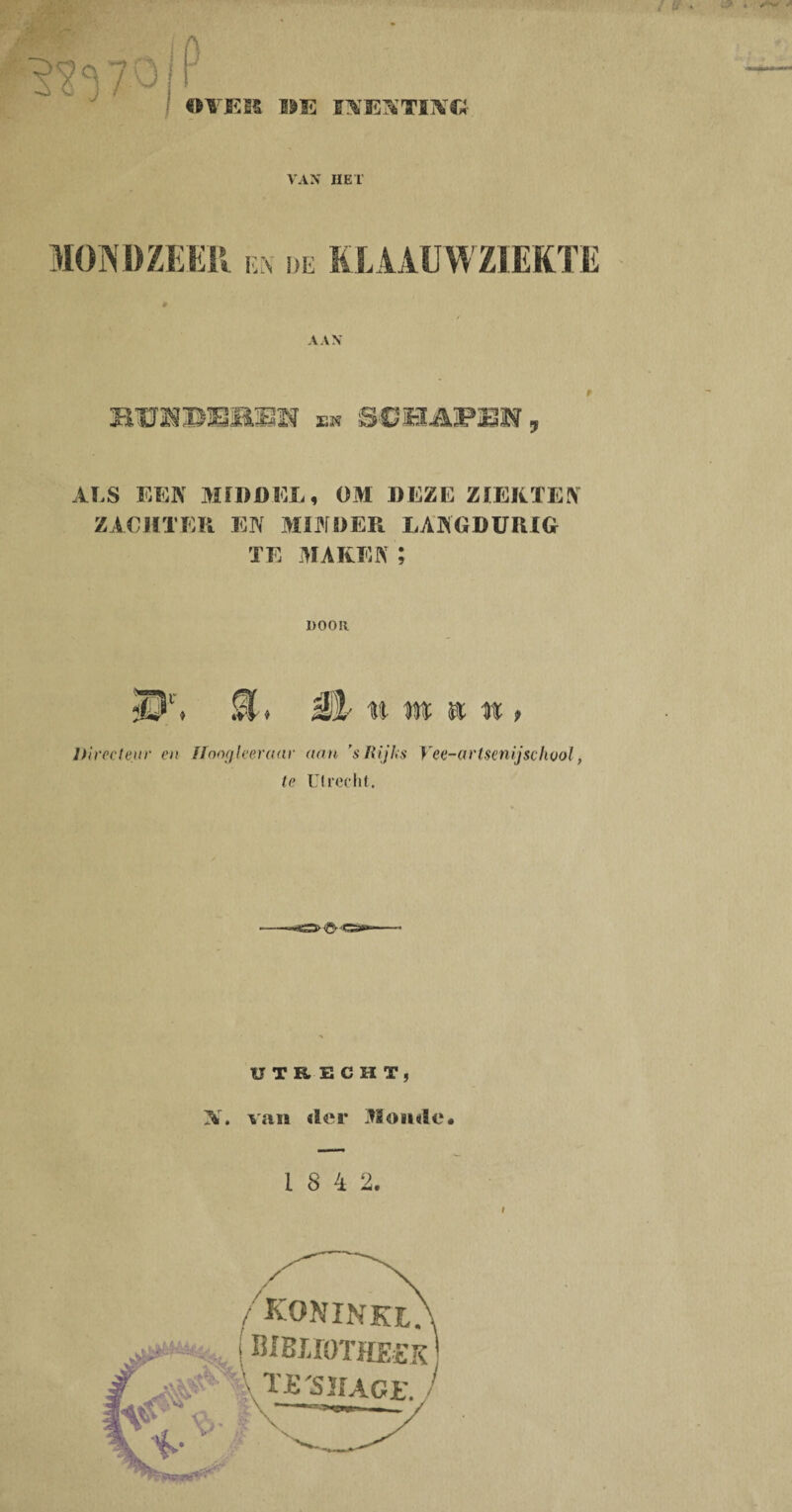 Vü! ' OVJEM »E INTESTIIVC!- VAN HET MONDZEER ex de KLAAUWZIEKTE AAN BUlimiI en SCHAPEN, ALS EEN MIDDEL, OM DEZE ZIEKTEN ZACHTER EN MINDER LANGDURIG TE MAKEN; 1)0011 <Pl'. M> M/ n m m n > Directeur en Hoogleeraar aan ’s Rijks Vee-arlsenijschool, te Utrecht. UTRECHT, N. van der Monde* 1 8 4 2. koninki. BIBirOTHEEK XJEïJUor. /