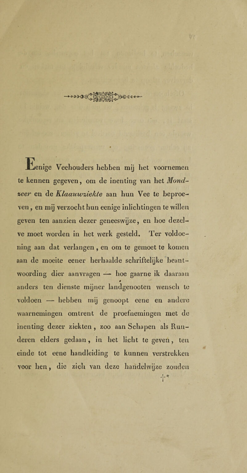 Eenige Veehouders hebben mij het voornemen te kennen gegeven, om de inenting van het Mond- %eer en de Klaauw^iekte aan hun Vee te beproe¬ ven , en mij verzocht hun eenige inlichtingen te willen geven ten aanzien dezer geneeswijze, en hoe dezel¬ ve moet worden in het werk gesteld. Ter voldoe¬ ning aan dat verlangen , en om te gemoet te komen aan de moeite eener herhaalde schriftelijke beant¬ woording dier aanvragen — hoe gaarne ik daaraan ê anders ten dienste mijner landgenooten wensch te voldoen — hebben mij genoopt eene en andere waarnemingen omtrent de proefnemingen met de \ inenting dezer ziekten , zoo aan Schapen als Run¬ deren elders gedaan, in het licht te geven, ten einde tot eene handleiding te kunnen verstrekken voor hen, die zich van deze handelwijze zouden ,L*