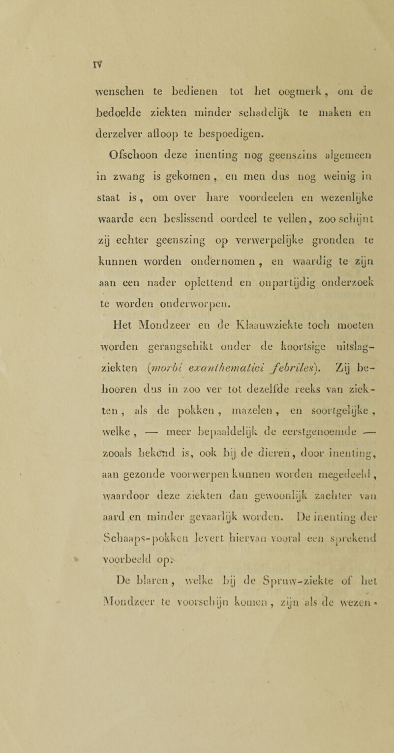 wenschen te bedienen tot liet oogmerk, om de bedoelde ziekten minder schadelijk te maken en derzelver afloop te bespoedigen. Ofschoon deze inenting nog geenszins algemeen in zwang is gekomen, en men dus nog weinig in staat is, om over hare voordeelen en wezenlijke waarde een beslissend oordeel te vellen, zoo schijnt zij echter geenszing op verwerpelijke gronden te kunnen worden ondernomen , en waardig te zijn aan een nader oplettend en onpartijdig onderzoek te worden onderworpen. Met Mondzeer en de Klaauwziekte toch moeten worden gerangschikt onder de koortsige uitslag- ziekten (inorbi exanihernatioi febriles). Zij he¬ li oor en dus in zoo ver tot dezelfde reeks van ziek¬ ten , als de pokken , mazelen , en soortgelijke , welke , — meer bepaaldelijk de eerstgenoemde -— zooals bekend is, ook hij de dieren, door inenting, aan gezonde voorwerpen kunnen worden megedeeld , waardoor deze ziekten dan gewoonlijk zachter van aard en minder gevaarlijk worden. De inenting der Schaaps-pokken levert hiervan vooral een sprekend voorbeeld op> Ue blaren, welke bij de Spruw-ziekte of hel Mondzeer te voorschijn komen , zijn als de wezen -