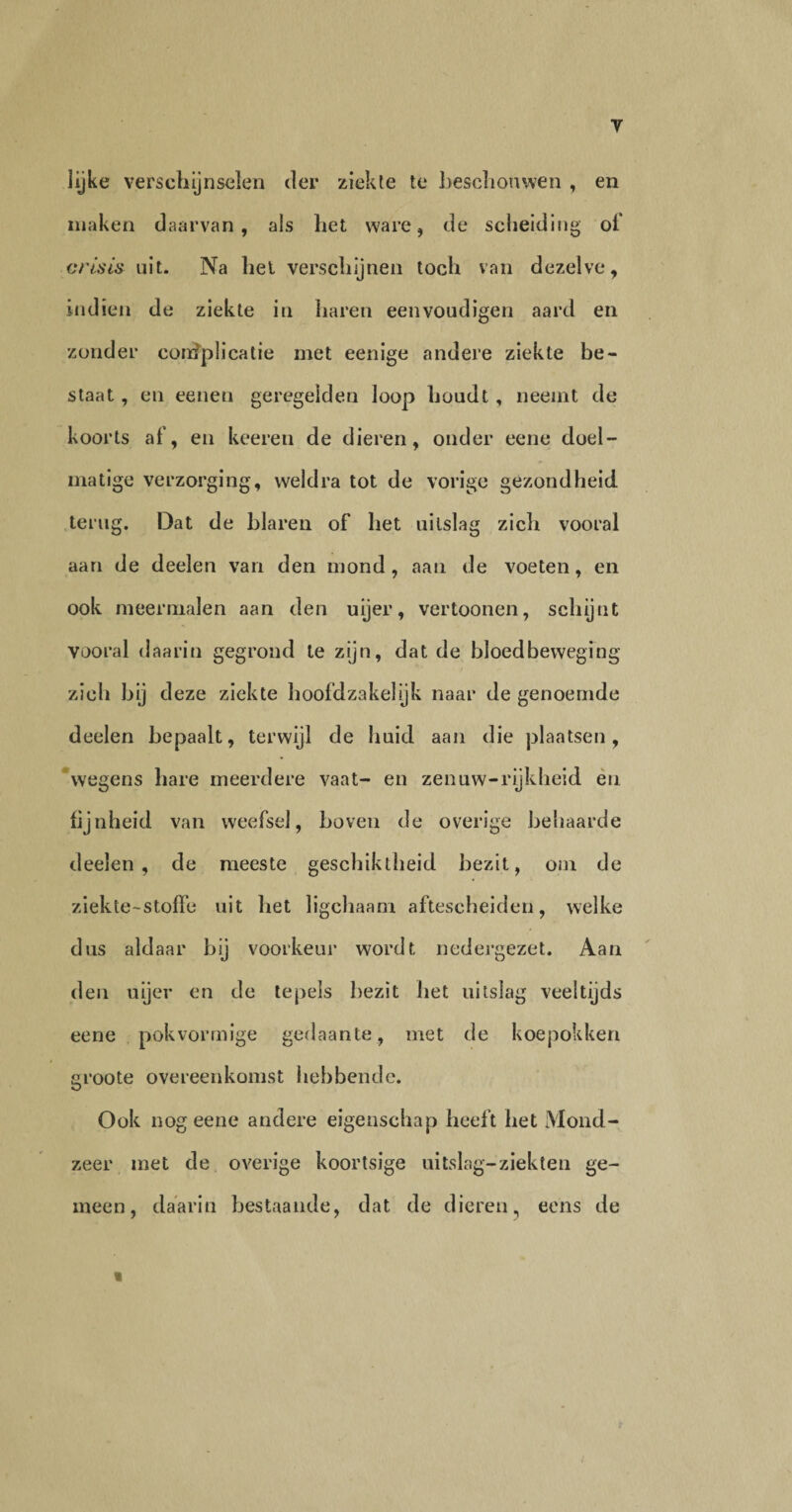 lijke verschijnselen der ziekte te beschouwen , en maken daarvan, als het ware, de scheiding of crisis uit. Na liet verschijnen toch van dezelve, indien de ziekte in haren eenvoudigen aard en zonder complicatie met eenige andere ziekte be¬ staat , en eenen geregeiden loop houdt, neemt de koorts ai', en keeren de dieren, onder eene doel¬ matige verzorging, weldra tot de vorige gezondheid terug. Dat de blaren of het uitslag zich vooral aan de deelen van den mond, aan de voeten, en ook meermalen aan den uijer, vertoonen, schijnt vooral daarin gegrond te zijn, dat de bloedbeweging zich bij deze ziekte hoofdzakelijk naar de genoemde deelen bepaalt, terwijl de huid aan die plaatsen, wegens hare meerdere vaat- en zenuw-rijkheid en fijnheid van weefsel, boven de overige behaarde deelen, de meeste geschiktheid bezit, om de ziekte-stoffe uit het ligchaam aftescheiden, welke dus aldaar bij voorkeur wordt nedergezet. Aan den uijer en de tepels bezit het uitslag veeltijds eene pok vormige gedaante, met de koepokken groote overeenkomst hebbende. Ook nog eene andere eigenschap heeft het Mond¬ zeer met de overige koortsige uitslag-ziekten ge¬ meen, daarin bestaande, dat de dieren, eens de «