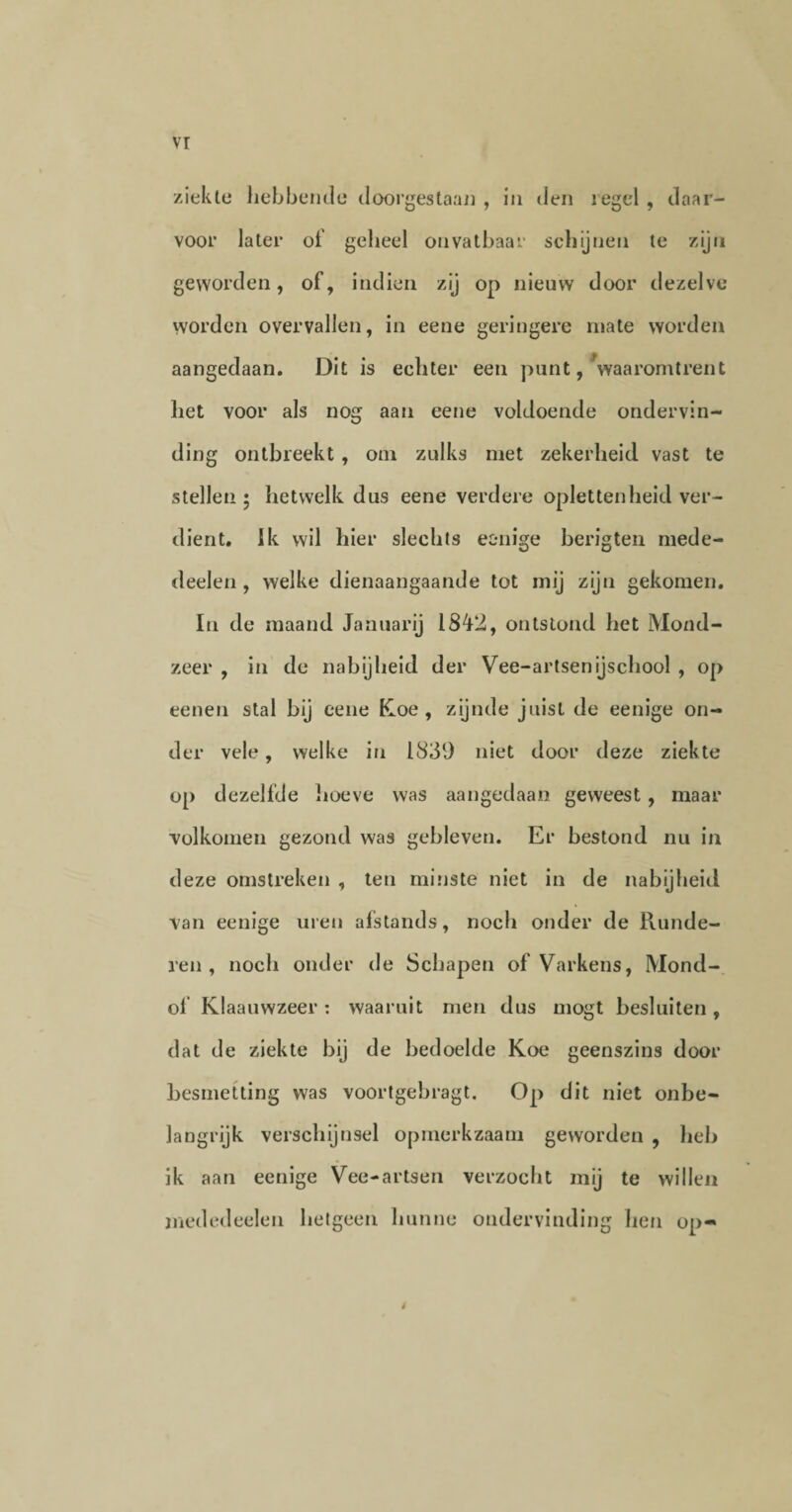 ziekte hebbende doorgestaan , in den iegel , daar¬ voor later of geheel onvatbaar schijnen te zijn geworden, of, indien zij op nieuw door dezelve worden overvallen, in eene geringere mate worden aangedaan. Dit is echter een punt, waaromtrent het voor als nog aan eene voldoende ondervin¬ ding ontbreekt, om zulks met zekerheid vast te stellen ; hetwelk dus eene verdere opletten heid ver¬ dient. Ik wil hier slechts eenige berigten mede- deelen , welke dienaangaande tot mij zijn gekomen. In de maand Januarij 1842, ontstond het Mond¬ zeer , in de nabijheid der Vee-artsenijschool , op eenen stal bij eene Koe, zijnde juist de eenige on¬ der vele, welke in 1839 niet door deze ziekte op dezelfde hoeve was aangedaan geweest , maar volkomen gezond was gebleven. Er bestond nu in deze omstreken , ten minste niet in de nabijheid van eenige uren afstands, noch onder de Runde¬ ren, noch onder de Schapen of Varkens, Mond- of Klaauwzeer: waaruit men dus mogt besluiten, dat de ziekte bij de bedoelde Koe geenszins door besmetting was voortgebragt. Op dit niet onbe¬ langrijk verschijnsel opmerkzaam geworden , heb ik aan eenige Vee-artsen verzocht mij te willen mededeelen hetgeen hunne ondervinding hen op- 4