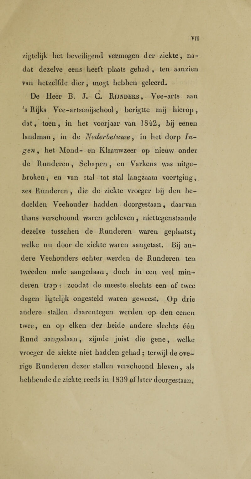 zigtelijk liet beveiligend vermogen der ziekte, na¬ dat dezelve eens heeft plaats gehad , ten aanzien van hetzelfde dier, mogt hebben geleerd. De Heer B. J, C. Rijnders, Vee-arts aan ?s Rijks Vee-artsenijschool , berigtte mij hierop, a dat, toen, in het voorjaar van 1842, bij eenen landman, in de Nederbeiuwe, in het dorp In- gen, het Mond- en Klaauwzeer op nieuw onder de Runderen, Schapen, en Varkens was uitge¬ broken, en van stal tot stal langzaam voortging, zes Runderen , die de ziekte vroeger bij den be¬ doelden Veehouder hadden doorgestaan, daarvan thans verschoond waren gebleven, niettegenstaande dezelve tusschen de Blunderen waren geplaatst, welke nu door de ziekte waren aangetast. Bij an¬ dere Veehouders echter werden de Runderen ten tweeden male aangedaan, doch in een veel min¬ deren trap : zoodat de meeste slechts een of twee dagen ligtelijk ongesteld waren geweest. Op drie andere stallen daarentegen werden op den eenen twee, en op eiken der beide andere slechts één Rund aangedaan, zijnde juist die gene, welke vroeger de ziekte niet hadden gehad; terwijl de ove¬ rige Runderen dezer stallen verschoond bleven, als hebbende de ziekte reeds in 1839 of later doorgestaan.