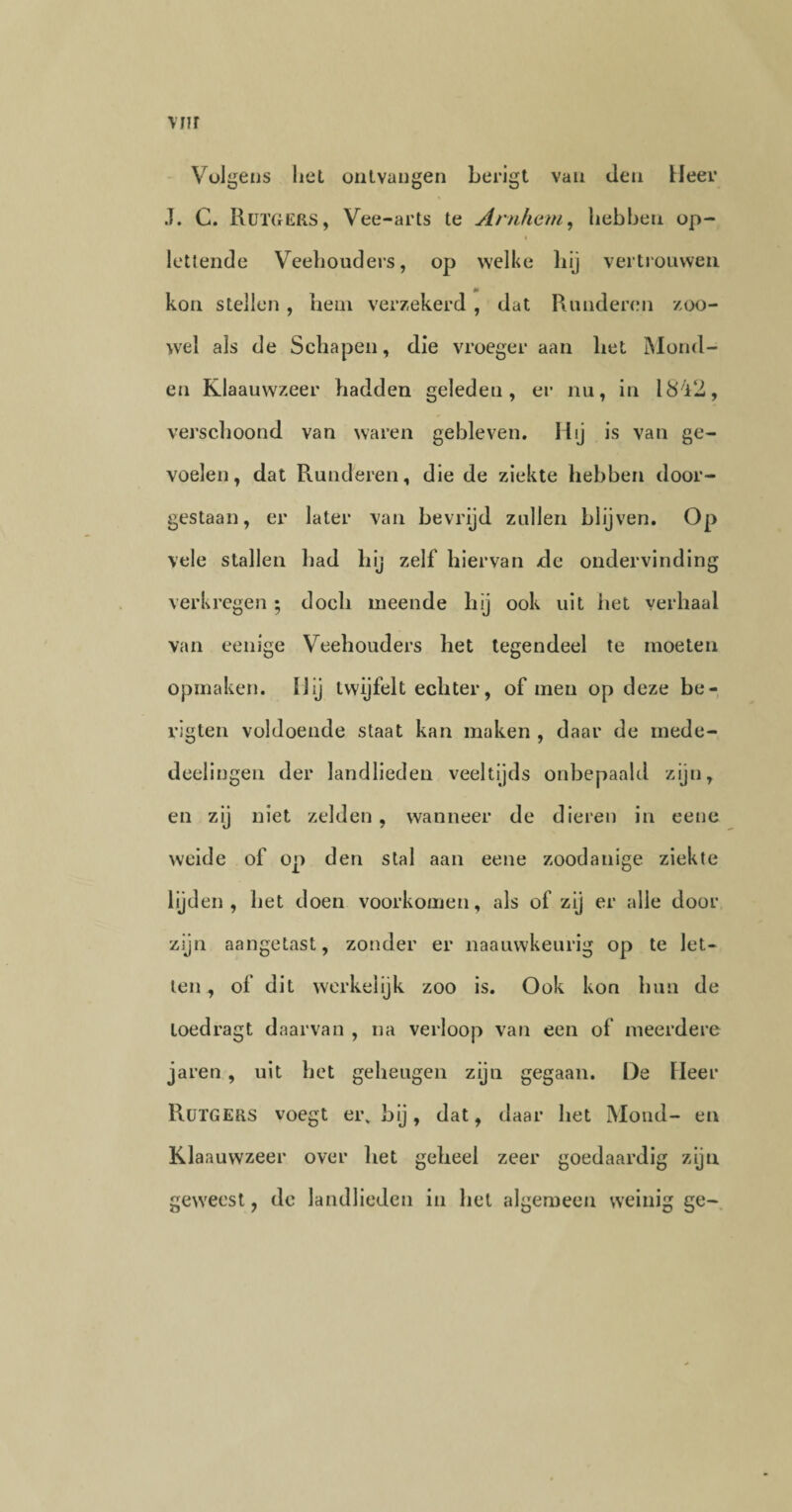 Volgens liet ontvangen berigt van den Heer J. C. RüTGERS, Vee-arts te Arnhem, nebben op¬ lettende Veehouders, op welke hij vertrouwen m kon stellen, hem verzekerd , dat Runderen zoo¬ wel als de Schapen, die vroeger aan het Mond¬ en Klaauwzeer hadden geleden, er nu, in 1842, verschoond van waren gebleven. Hij is van ge¬ voelen, dat Runderen, die de ziekte hebben door¬ gestaan, er later van bevrijd zullen blijven. Op vele stallen had hij zelf hiervan de ondervinding verkregen ; doch meende hij ook uit het verhaal van eenige Veehouders het tegendeel te moeten opmaken. Hij twijfelt echter, of men op deze be- rigten voldoende staat kan maken , daar de inede- deelingen der landlieden veeltijds onbepaald zijn, en zij niet zelden, wanneer de dieren in eene weide of op den stal aan eene zoodanige ziekte lijden, het doen voorkomen, als of zij er alle door zijn aangetast, zonder er naauwkeurig op te let¬ ten, of dit werkelijk zoo is. Ook kon hun de loedragt daarvan , na verloop van een of meerdere jaren, uit het geheugen zijn gegaan. De Fleer RüTGERS voegt ei\ bij, dat, daar het Mond- en Klaauwzeer over het geheel zeer goedaardig zijn gewreest, dc landlieden in het algemeen weinig ge-