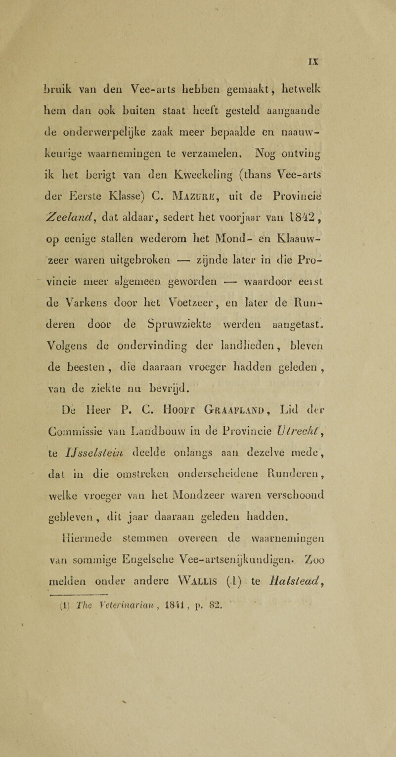 bruik van den Vee-arts hebben gemaakt, hetwelk hem dan ook buiten staat heeft gesteld aangaan de de onderwerpelijke zaak meer bepaalde en naauw- keurige waarnemingen te verzamelen. Nog ontving ik het berigt van den Kweekeling (thans Vee-arts der Eerste Klasse) G. MazüRK, uit de Provincie Zeeland, dat aldaar, sedert het voorjaar van 1842, op eenige stallen wederom het Mond- en Ivlaauvv- zeer waren uitgebroken — zijnde later in die Pro¬ vincie meer algemeen geworden — waardoor ernst de Varkens door het Voetzeer, en later de Run¬ deren door de Spruwziekte werden aangetast. Volgens de ondervinding der landlieden, bleven de beesten , die daaraan vroeger hadden geleden , van de ziekte nu bevrijd. De 13eer P. G. Hoon Graafland, Lid der Commissie van Landbouw in de Provincie Utrecht, te IJsselsteiii deelde onlangs aan dezelve mede, dat in die omstreken onderscheidene Runderen, welke vroeger van het Mondzeer waren verschoond gebleven , dit jaar daaraan geleden hadden. Hiermede stemmen overeen de waarnemingen van sommige Engelsche Vee - a r tse n ij k u n d ige n • Zoo melden onder andere Wallis (l) te Halsleady (1) The Yetennarüm , 18U, i>. 82.