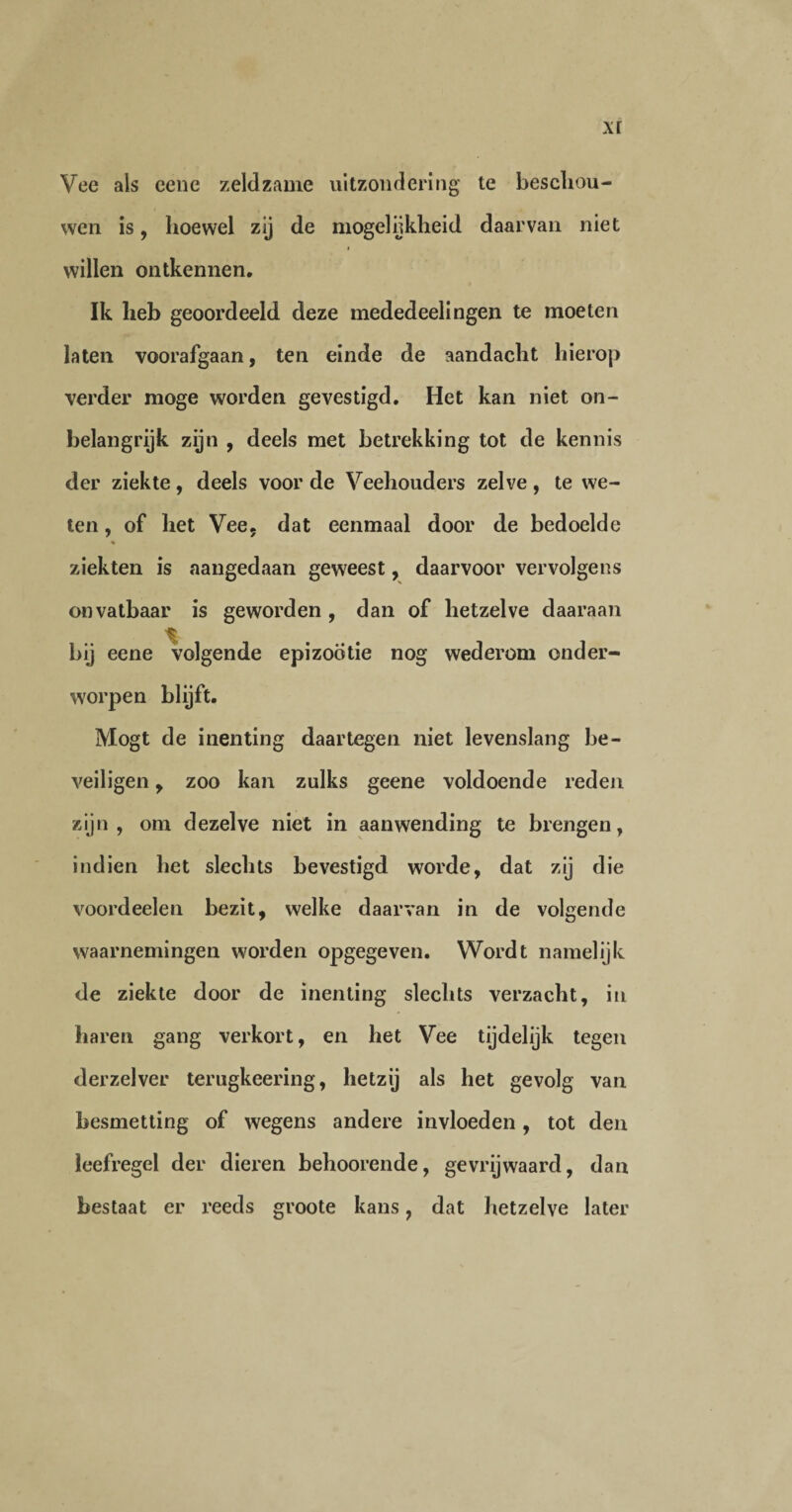 Vee als eene zeldzame uitzondering te beschou¬ wen is, hoewel zij de mogelijkheid daarvan niet willen ontkennen. Ik heb geoordeeld deze mededeelingen te moeten laten voorafgaan, ten einde de aandacht hierop verder moge worden gevestigd. Het kan niet on¬ belangrijk zijn , deels met betrekking tot de kennis der ziekte, deels voor de Veehouders zelve, te we¬ ten , of het Vee, dat eenmaal door de bedoelde % ziekten is aangedaan geweest, daarvoor vervolgens onvatbaar is geworden , dan of hetzelve daaraan bij eene volgende epizootie nog wederom onder¬ worpen blijft. Mogt de inenting daartegen niet levenslang be¬ veiligen , zoo kan zulks geene voldoende reden zijn, om dezelve niet in aanwending te brengen, indien het slechts bevestigd worde, dat zij die voordeelen bezit, welke daarvan in de volgende waarnemingen worden opgegeven. Wordt namelijk de ziekte door de inenting slechts verzacht, in haren gang verkort, en het Vee tijdelijk tegen derzelver terugkeering, hetzij als het gevolg van besmetting of wegens andere invloeden, tot den leefregel der dieren behoorende, gevrijwaard, dan bestaat er reeds groote kans, dat hetzelve later