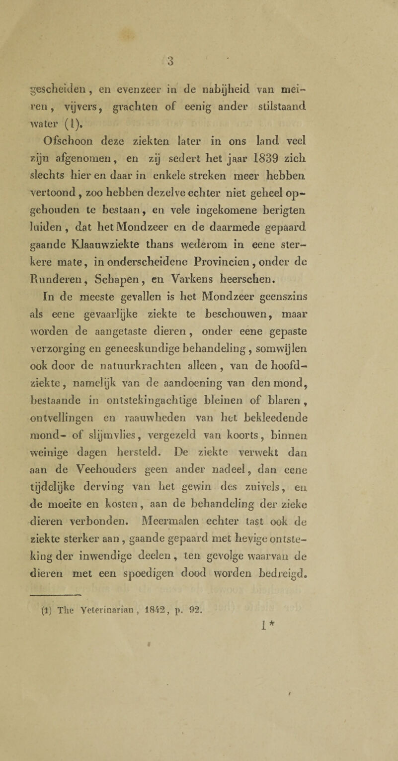 gescheiden, en evenzeer in de nabijheid van mei- ren, vijvers, grachten of eenig ander stilstaand water (1). Ofschoon deze ziekten later in ons land veel zijn afgenomen, en zij sedert het jaar 1839 zich slechts hier en daar in enkele streken meer hebben vertoond, zoo hebben dezelve echter niet geheel op- gehoaden te bestaan, en vele ingekomene berigten luiden, dat het Mondzeer en de daarmede gepaard gaande Klaauwziekte thans wederom in eene ster¬ kere mate, in onderscheidene Provinciën, onder de Runderen, Schapen, en Varkens heerschen. In de meeste gevallen is het Mondzeer geenszins als eene gevaarlijke ziekte te beschouwen, maar worden de aangetaste dieren , onder eene gepaste verzorging en geneeskundige behandeling , somwijlen ook door de natuurkrachten alleen , van de hoofd¬ ziekte, namelijk van de aandoening van den mond, bestaande in ontstekingachlige bleinen of blaren , ontvellingen en raauwheden van het bekleedende mond- of slijmvlies, vergezeld van koorts, binnen weinige dagen hersteld. De ziekte verwekt dan aan de Veehouders geen ander nadeel, dan eene lijdelijke derving van het gewin des zuivels, en de moeite en kosten, aan de behandeling der zieke dieren verbonden. Meermalen echter tast ook de ziekte sterker aan, gaande gepaard met hevige ontste¬ king der inwendige deelen, ten gevolge waarvan de dieren met een spoedigen dood worden bedreigd. (1) The Yeterinarian , 1842, p. 92. a 1*