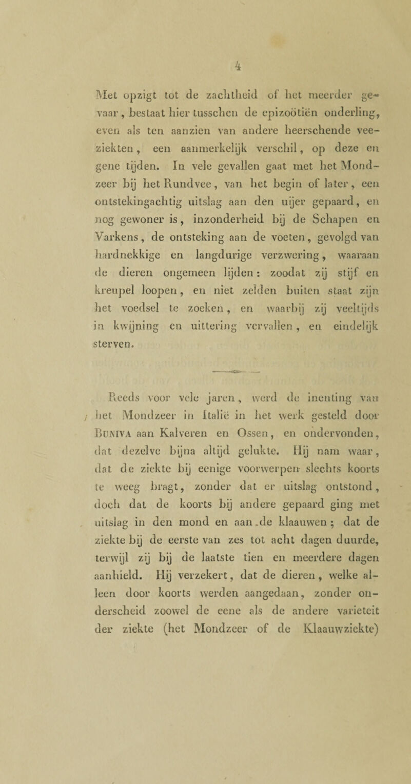 Met opzigt tot de zachtheid of het meerder ge¬ vaar, bestaat hier tusschen de epizoötiën onderling, even als ten aanzien van andere heerschende vee¬ ziekten , een aanmerkelijk verschil, op deze en gene tijden. In vele gevallen gaat met liet Mond¬ zeer bij het Rundvee, van het begin of later, een ontstekingachtig uitslag aan den uijer gepaard, en nog gewoner is, inzonderheid bij de Schapen en Varkens, de ontsteking aan de voeten, gevolgd van hardnekkige en langdurige verzwering, waaraan de dieren ongemeen lijden: zoodat zij stijf en kreupel loopen, en niet zelden buiten staat zijn liet voedsel te zoeken, en waarbij zij veeltijds in kwijning en uittering vervallen, en eindelijk sterven. Reeds voor vele jaren, werd de inenting van ] het Mondzeer in Italië in het werk gesteld door BüMVA aan Kalveren en Ossen, en ondervonden, dat dezelve bijna altijd gelukte. Hij nam waar, dat de ziekte bij eenige voorwerpen slechts koorts te weeg bragt, zonder dat er uitslag ontstond, doch dat de koorts bij andere gepaard ging met uitslag in den mond en aan.de klaauwen ; dat de ziektebij de eerste van zes tot acht dagen duurde, terwijl zij bij de laatste tien en meerdere dagen aanhield. Hij verzekert, dat de dieren, welke al¬ leen door koorts werden aangedaan, zonder on¬ derscheid zoowel de eene als de andere variëteit der ziekte (het Mondzeer of de Klaauwziekte)