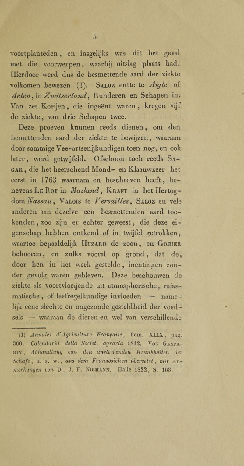 r a voortplanleden, en insgelijks was dit het geval met die voorwerpen, waarbij uitslag plaats had. Hierdoor werd dus de besmettende aard der ziekte volkomen bewezen (1). Saloz entte te Aigle ol Aelen, in Zwitserland, Plunderen en Schapen in. Van zes Koeijen, die ingeënt waren, kregen vijf de ziekte, van drie Schapen twee. Deze proeven kunnen reeds dienen, om den bemettenden aard der ziekte te bewijzen, waaraan door sommige Vee-*artsenijkundigen toen nog, en ook later, werd getwijfeld. Ofschoon toch reeds Sa- GAK, die het heerschend Mond- en Klaauwzeer het eerst in 1763 waarnam en beschreven heeft, be¬ nevens Le Roy in Maila?id, Kraft in het Hertog¬ dom Nassau, Valois te Versailles, Saloz en vele anderen aan dezelve een besmettenden aard toe¬ kenden , zoo zijn er echter geweest, die deze ei¬ genschap hebben ontkend of in twijfel getrokken, waartoe bepaaldelijk Huzard de zoon, en GoHlElt behooren, en zulks vooral op grond, dat de, door hen in het werk gestelde , inentingen zon¬ der gevolg waren gebleven. Deze beschouwen de ziekte als voortvloeiende uit atmospherische, mias- matische, of leefregelkundige invloeden — name¬ lijk eene slechte en ongezonde gesteldheid der voed- sels — waaraan de dieren en wel van verschillende (1) Annales d’Agricidture Fra ngaise, Tom. XLIX, pag. 300. Calendaria della Societ. agraria 1812. Von Gaspa- ïun , Abhandlung von den ansteckendcn Krankheiten der Schafe, u. s. \v., aus dem Französichen übersetst , mit An~ merkungen von Dr. J. F. Niemanj*. Ilalle 1822, S. 163.