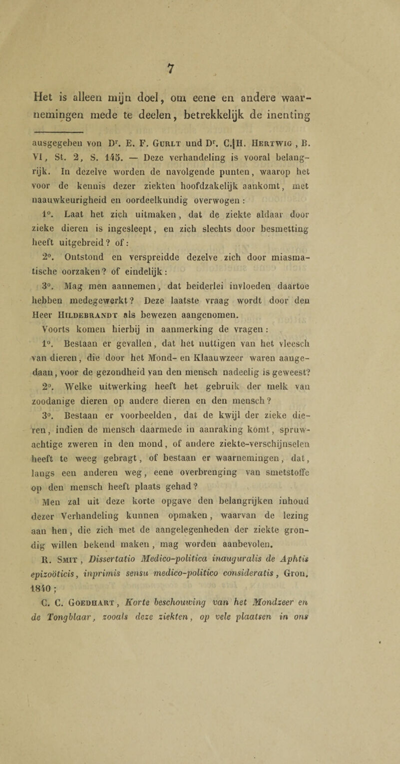 Het is alleen mijn doel, om eene en andere waar¬ nemingen mede te deelen, betrekkelijk de inenting ausgegebeu von Dr. E. F. Gurlt und Dr. C.|H. Herxwig , B. VI, St. 2, S. 145. — Deze verhandeling is vooral belang¬ rijk. In dezelye worden de navolgende punten, waarop het voor de kennis dezer ziekten hoofdzakelijk aankomt, met naauwkeurigheid en oordeelkundig overwogen : 1°. Laat het zich uitmaken, dat de ziekte aldaar dool¬ zieke dieren is ingesleept, en zich slechts door besmetting heeft uitgebreid? of: 2°. Ontstond en verspreidde dezelve zich door miasma- tische oorzaken? of eindelijk: 3°. Mag men aannemen, dat beiderlei invloeden daartoe hebben medegewerkt? Deze laatste vraag wordt door deu Heer Hildebrandt als bewezen aangenomen. Voorts komen hierbij in aanmerking de vragen : 1°. Bestaan er gevallen, dat het nuttigen van het vleesch van dieren, die door het Mond- en Klaauwzeer waren aauge- daaiijvoor de gezondheid van den mensch nadeelig is geweest? 2°. Welke uitwerking heeft het gebruik der melk van zoodanige dieren op andere dieren en den mensch? 3°. Bestaan er voorbeelden, dat de kwijl der zieke die- / m m ren, indien de mensch daarmede in aanraking komt, spruw- achtige zweren in den mond, of andere ziektc-verschijnselen heeft te weeg gebragt, of bestaan er waarnemingen, dat, langs een anderen weg, eene overbrenging van smetstoffe op den mensch heeft plaats gehad? Men zal uit deze korte opgave den belangrijken inhoud dezer Verhandeling kunnen opmaken, waarvan de lezing aan hen, die zich met de aangelegenheden der ziekte gron¬ dig willen bekend maken , mag worden aanbevolen, R. Smit , Dissertatio Medico-politica inauguralis de Aphtis epizoöticis, inprimis sensu medico-politico consideratis, Gron. 1840 ; C. C. Goedhart , Korte beschouwing van het Mondzeer en de Tongblaar, zooals deze ziekten, op vele plaatsen in ons