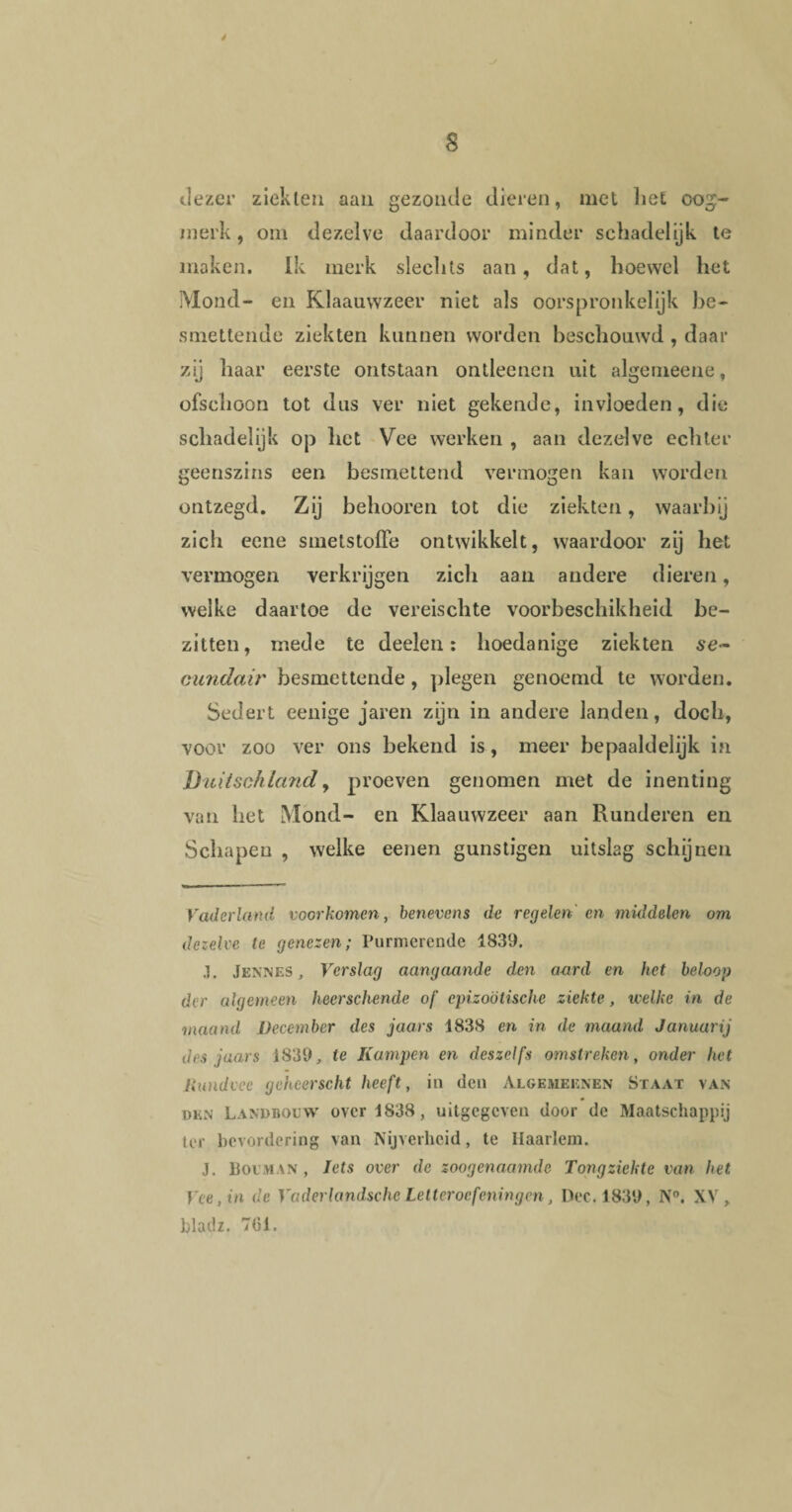 4 dezer ziekten aan gezonde dieren, met liet oog¬ merk , om dezelve daardoor minder schadelijk te maken. Ik merk slechts aan, dat, hoewel het Mond- en Klaauwzeer niet als oorspronkelijk be¬ smettende ziekten kunnen worden beschouwd , daar zij haar eerste ontstaan ontleenen uit algemeene, ofschoon tot dus ver niet gekende, invloeden, die schadelijk op het Vee werken , aan dezelve echter geenszins een besmettend vermogen kan worden ontzegd. Zij behooren tot die ziekten, waarbij zich eene smetstoffe ontwikkelt, waardoor zij het vermogen verkrijgen zich aan andere dieren, welke daartoe de vereischte voorbeschikheid be¬ zitten, mede te deelen: hoedanige ziekten se¬ cundair besmettende, plegen genoemd te worden. Sedert eenige jaren zijn in andere landen, doch, voor zoo ver ons bekend is, meer bepaaldelijk in Buiischland, proeven genomen met de inenting van het Mond- en Klaauwzeer aan Runderen en Schapen , welke eenen gunstigen uitslag schijnen Vaderland voorkomen, benevens de regelen en middelen om dezelve te genezen; Purmerende 1839. .]. Jennes , Verslag aangaande den aard en het beloop der algemeen heerschende of cpizoötische ziekte, welke in de maand December des jaars 1838 en in de maand Januarij des jaars 1839, te Kampen en deszeifs omstreken, onder het Rundvee geheerscht heeft, in den Algemeenen Staat van den Landbouw over 1838, uitgegeven door de Maatschappij ter bevordering van Nijverheid, te Haarlem. J. Boeman , Iets over de zoogenaamde Tongziekte van het Vee, in de Vaderlandsche Letteroefeningen, Dec. 1839, N°. XV, bladz. 701.