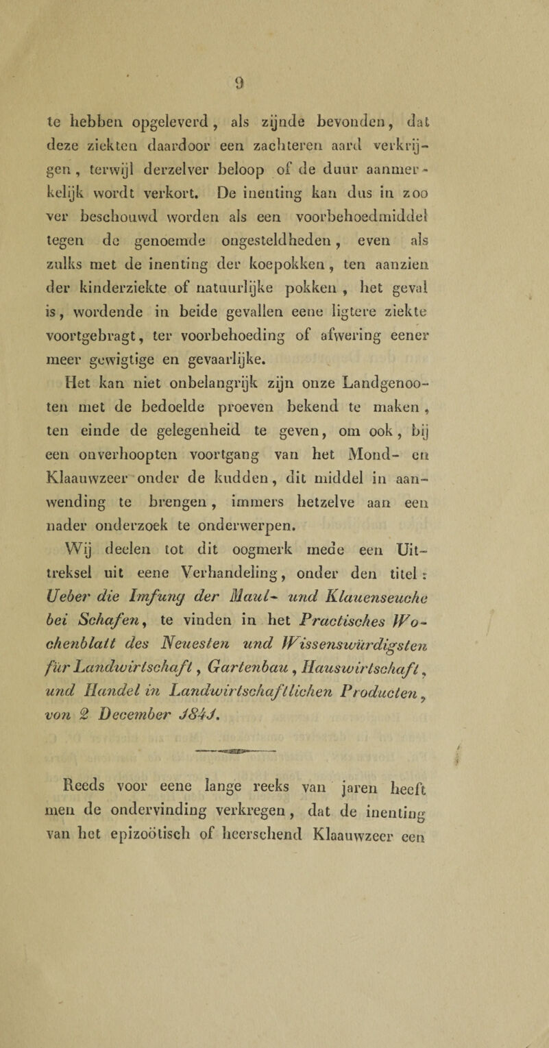 le hebben opgeleverd, als zijnde bevonden, dat deze ziekten daardoor een zachteren aard verkrij¬ gen , terwijl derzelver beloop of de duur aanmer¬ kelijk wordt verkort. De inenting kan dus in zoo ver beschouwd worden als een voorbehoedmiddel tegen de genoemde ongesteldheden, even als zulks met de inenting der koepokken , ten aanzien der kinderziekte of natuurlijke pokken , het geval is, wordende in beide gevallen eene ligtere ziekte voortgebragt, ter voorbehoeding of afwering eener meer gcwigtige en gevaarlijke. Het kan niet onbelangrijk zijn onze Landgenoo- ten met de bedoelde proeven bekend te maken , ten einde de gelegenheid te geven, om ook, bij een onverhoopten voortgang van het Mond- on Klaauwzeer onder de kudden, dit middel in aan¬ wending te brengen, immers hetzelve aan een nader onderzoek te onderwerpen. Wij deden tot dit oogmerk mede een Uit¬ treksel uit eene Verhandeling, onder den titel: Ueber die Imfuny der Maul- and Klauenseuchc bei Schaf en, te vinden in het Practisches Wo~ chenblatt des Neuesten und Wissenswürdigsten fïir Landwirtschaf t, Gartenbau , Hauswirtschaft, und Handel in Landwirtschaftlichen Producten, von 2 December J84J. Reeds voor eene lange reeks van jaren heeft men de ondervinding verkregen , dat de inentin^ van het epizoötisch of hcersehend Klaauwzeer een