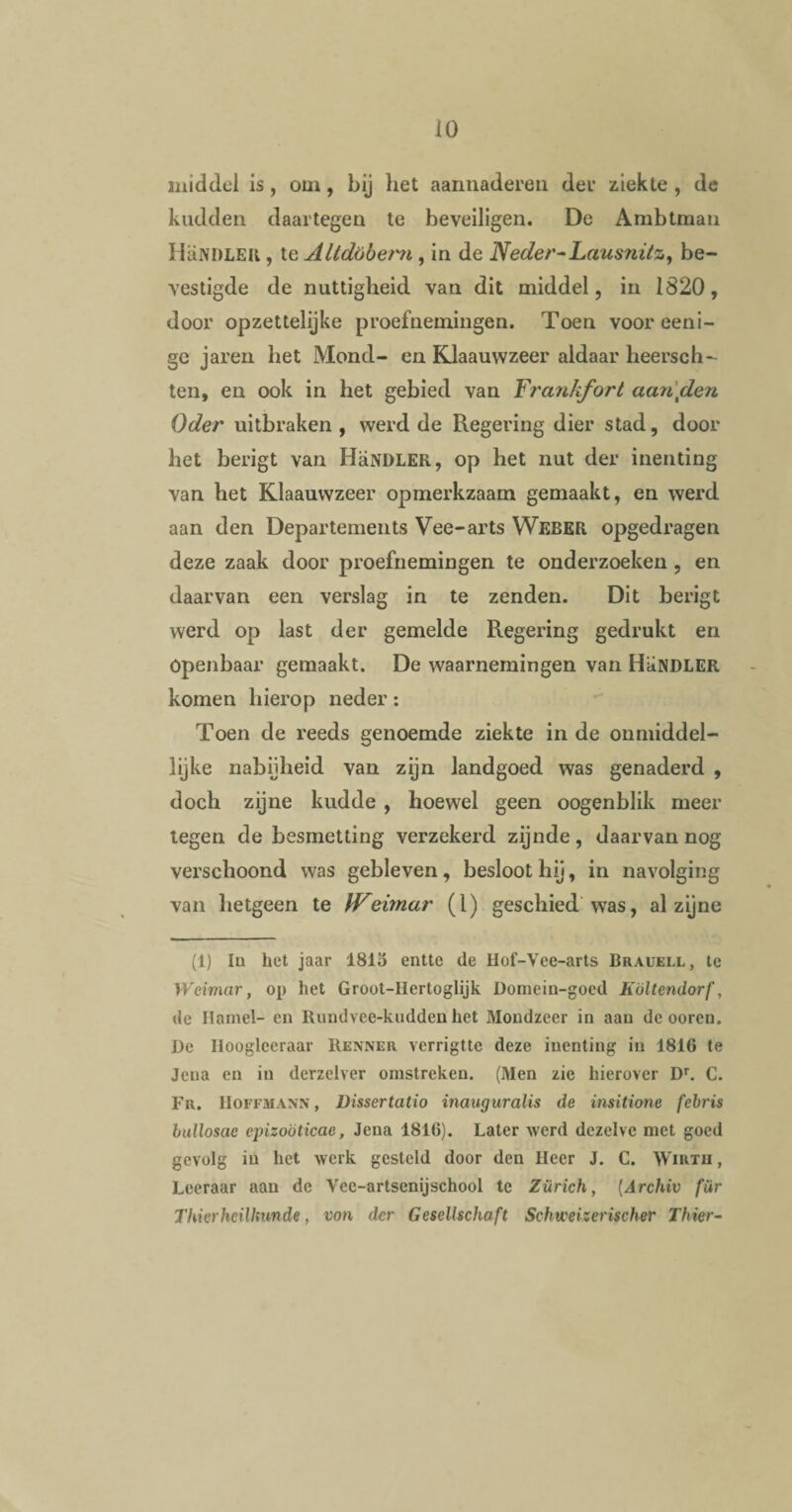 middel is , om , bij het aannaderen der ziekte , de kudden daartegen te beveiligen. De Ambtman HaNDLER , te Altdöbem, in de Neder-Laus?iitzy be¬ vestigde de nuttigheid van dit middel, in 1820, door opzettelijke proefnemingen. Toen voor eeni- ge jaren het Mond- en Klaauwzeer aldaar heersch- ten, en ook in het gebied van Frankfort aan\den Oder uitbraken, werd de Regering dier stad, door het berigt van HaNDLER, op het nut der inenting van het Klaauwzeer opmerkzaam gemaakt, en werd aan den Departements Vee-arts Weber opgedragen deze zaak door proefnemingen te onderzoeken , en daarvan een verslag in te zenden. Dit berigt werd op last der gemelde Regering gedrukt en Openbaar gemaakt. De waarnemingen van HaNDLER komen hierop neder: Toen de reeds genoemde ziekte in de onmiddel¬ lijke nabijheid van zijn landgoed was genaderd , doch zijne kudde , hoewel geen oogenblik meer tegen de besmetting verzekerd zijnde, daarvan nog verschoond was gebleven, besloot hij, in navolging van hetgeen te IVeimar (l) geschied was, al zijne (1) lu het jaar 1815 entte de Hof-Vee-arts Brauell, te YVeimar, op het Groot-Hertoglijk Domein-goed Költendorf, de Hamel- en Rundvee-kuddeu het Mondzeer in aan de oorcn. De Hooglceraar Kenner vcrrigttc deze inenting in 1816 te Jena en in derzelver omstreken. (Men zie hierover Dr. C. Fr. Hoffmann , Dissertatio inauguralis de insitione febris bullosac epizoöticae, Jeua 1816). Later werd dezelve met goed gevolg in liet werk gesteld door den Heer J. C. Wirtii , Leeraar aan de Vec-artsenijschool te Zürich, (Archiv fiir TUierheilhunde, von der Gesellschaft Schvceizerischer Thier-