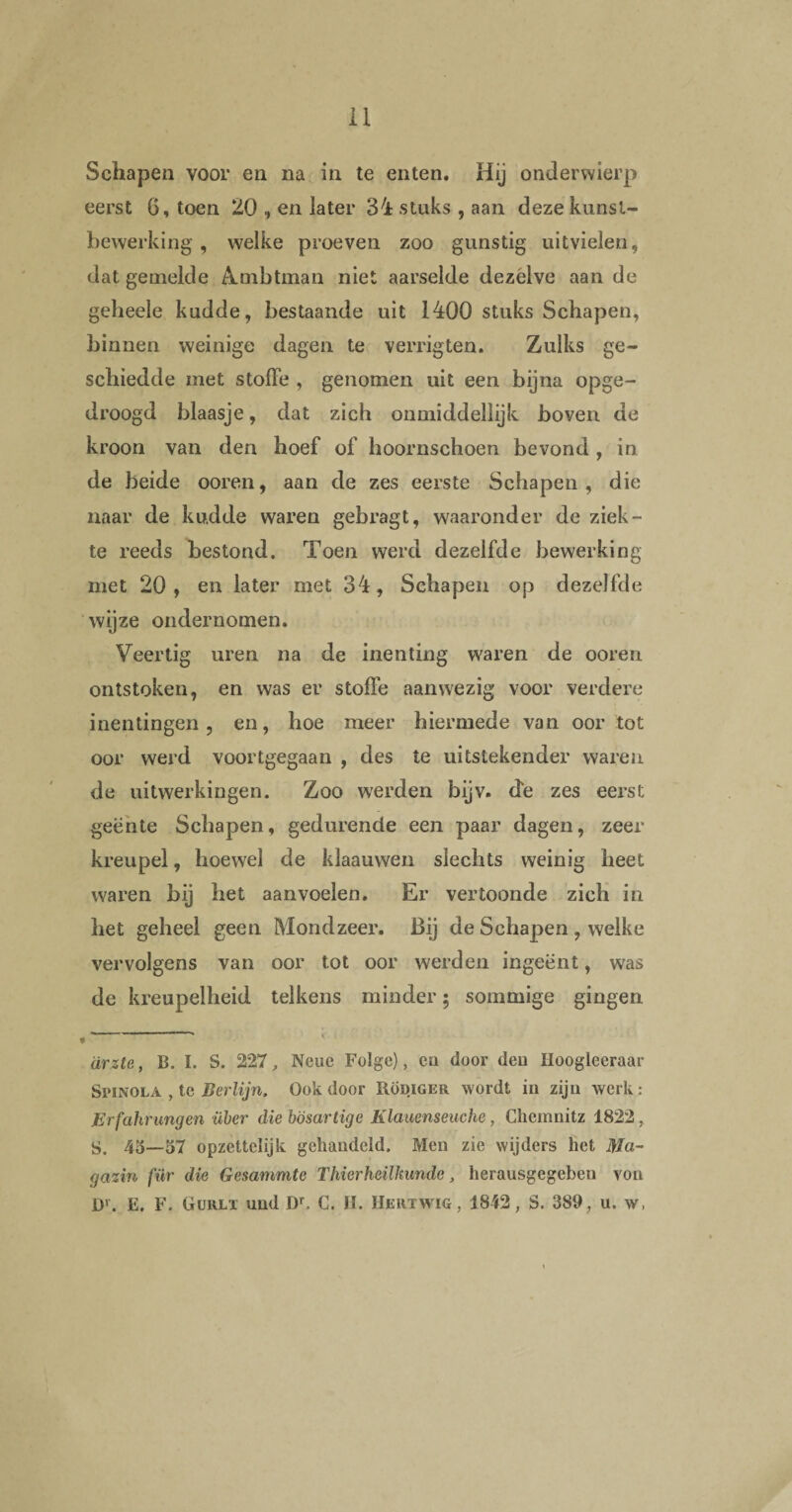 Schapen voor en na in te enten. Hij onderwierp eerst 6, toen 20 , en later 34 stuks , aan deze kunst¬ bewerking , welke proeven zoo gunstig uitvielen, dat gemelde Ambtman niet aarselde dezelve aan de geheele kudde, bestaande uit 1400 stuks Schapen, binnen weinige dagen te verrigten. Zulks ge¬ schiedde met stoffe , genomen uit een bijna opge¬ droogd blaasje, dat zich onmiddellijk boven de kroon van den hoef of hoornschoen bevond , in de beide ooren, aan de zes eerste Schapen, die naar de kudde waren gebragt, waaronder de ziek¬ te reeds bestond. Toen werd dezelfde bewerking met 20, en later met 34, Schapen op dezelfde wijze ondernomen. Veertig uren na de inenting waren de ooren ontstoken, en was er stoffe aanwezig voor verdere inentingen, en, hoe meer hiermede van oor tot oor werd voortgegaan , des te uitstekender waren de uitwerkingen. Zoo werden bijv. de zes eerst geënte Schapen, gedurende een paar dagen, zeer kreupel, hoewel de klaauwen slechts weinig heet waren bij het aanvoelen. Er vertoonde zich in het geheel geen Mondzeer. Bij de Schapen , welke vervolgens van oor tot oor werden ingeënt, was de kreupelheid telkens minder; sommige gingen \ arzte, B. I. S. 227, Neuc Folge), en door den Hoogleeraar Spinola , te Berlijn, Ook door Rodiger wordt in zijn werk: Erfahrungen über die hösartige Klauenseuche, Chemnitz 1822, S. 45—57 opzettelijk gehandeld. Men zie wijders het Ma- gazin fiir die Gesammte T hier heilkunde, herausgegebeu von Dr. E. F. Gurlï und Dr. C. II. Hert wig , 1842, S. 389, u. w,