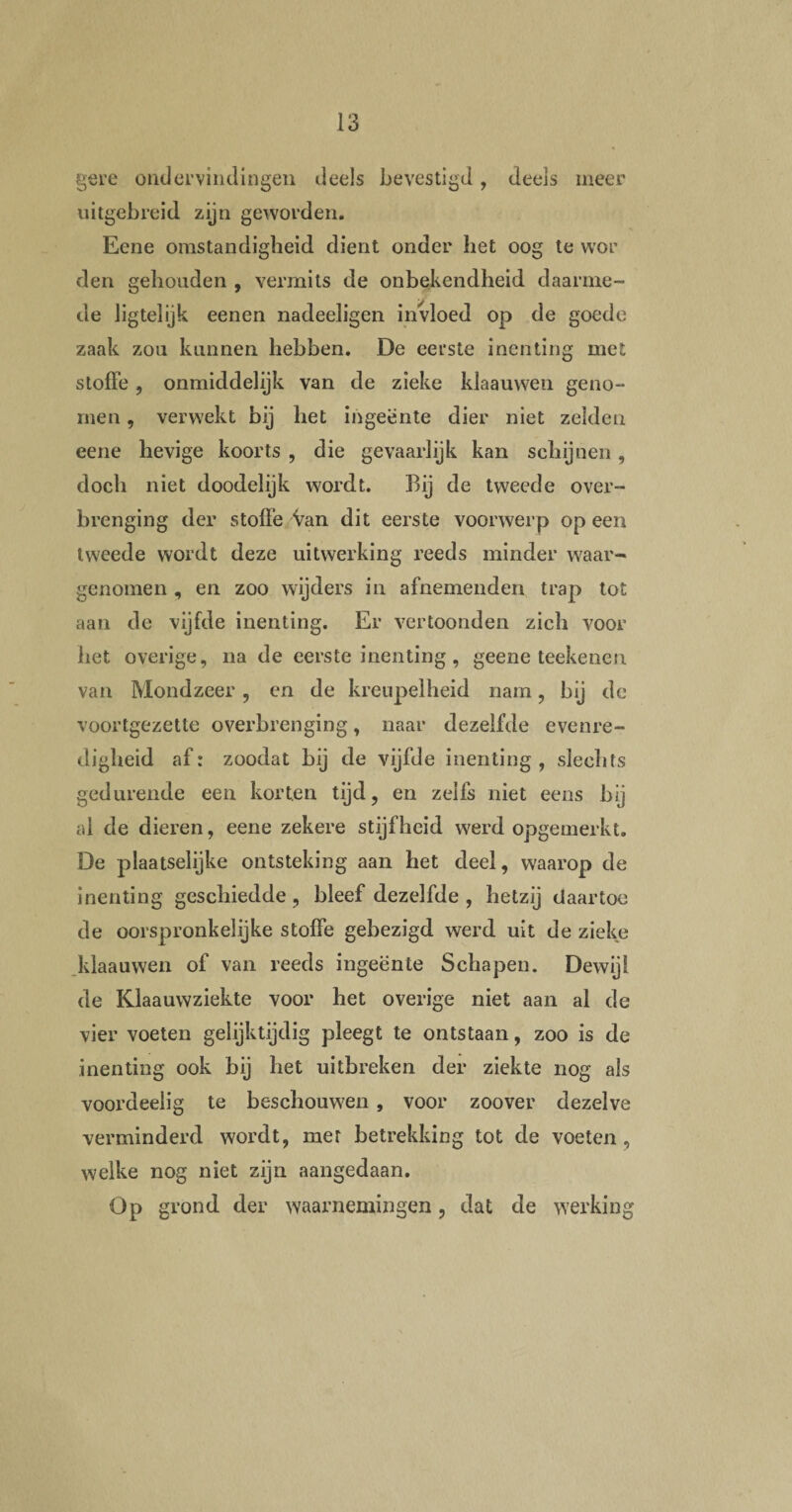 gere ondervindingen deels bevestigd, deels meer uitgebreid zijn geworden. Eene omstandigheid dient onder het oog te wor den gehouden , vermits de onbekendheid daarme¬ de ligtelijk eenen nadeeligen invloed op de goede zaak zou kunnen hebben. De eerste inenting met stoffe , onmiddelijk van de zieke klaauweu geno¬ men , verwekt bij het ingeente dier niet zelden eene hevige koorts , die gevaarlijk kan schijnen, doch niet doodelijk wordt. Bij de tweede over¬ brenging der stoffe Van dit eerste voorwerp op een tweede wordt deze uitwerking reeds minder waar¬ genomen , en zoo wijders in afnemenden trap tot aan de vijfde inenting. Er vertoonden zich voor het overige, na de eerste inenting, geene teekenen van Mondzeer, en de kreupelheid nam, bij de voortgezette overbrenging, naar dezelfde evenre¬ digheid af: zoodat bij de vijfde inenting, slechts gedurende een korten tijd, en zelfs niet eens bij al de dieren, eene zekere stijfheid werd opgemerkt. De plaatselijke ontsteking aan het deel, waarop de inenting geschiedde, bleef dezelfde , hetzij daartoe de oorspronkelijke stoffe gebezigd werd uit de zieke klaauweu of van reeds ingeënte Schapen. Dewijl de Klaauwziekte voor het overige niet aan al de vier voeten gelijktijdig pleegt te ontstaan, zoo is de inenting ook bij het uitbreken der ziekte nog als voordeelig te beschouwen , voor zoover dezelve verminderd wordt, mer betrekking tot de voeten, welke nog niet zijn aangedaan. Op grond der waarnemingen, dat de werking