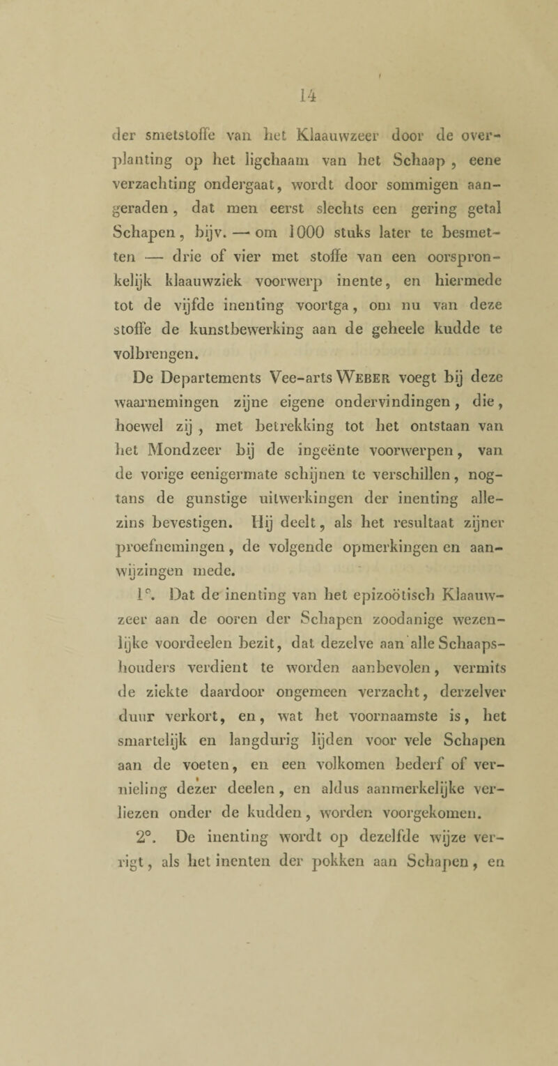 f der smetstofFe van liet Klaauwzeer door de over¬ planting op het ligchaam van het Schaap , eene verzachting ondergaat, wordt door sommigen aan¬ geraden , dat men eerst slechts een gering getal Schapen, bijv.—-om 1000 stuks later te besmet¬ ten — drie of vier met stoffe van een oorspron¬ kelijk klaauwziek voorwerp inente, en hiermede tot de vijfde inenting voortga, om nu van deze stoffe de kunstbewerking aan de geheele kudde te volbrengen. De Departements Vee-arts Weber voegt bij deze waarnemingen zijne eigene ondervindingen, die, hoewel zij , met betrekking tot het ontstaan van het Mondzeer bij de ingeente voorwerpen, van de vorige eenigermate schijnen te verschillen, nog- tans de gunstige uitwerkingen der inenting alle— zins bevestigen. Hij deelt, als het resultaat zijner proefnemingen, de volgende opmerkingen en aan¬ wijzingen mede. 1°. Dat de inenting van het epizoötisch Klaauw- zeer aan de ooren der Schapen zoodanige wezen¬ lijke voordeelen bezit, dat dezelve aan alle Schaaps- houders verdient te worden aanbevolen, vermits de ziekte daardoor ongemeen verzacht, derzelver duur verkort, en, wat het voornaamste is, het smartelijk en langdurig lijden voor vele Schapen aan de voeten, en een volkomen bederf of ver¬ nieling dezer deelen , en aldus aanmerkelijke ver¬ liezen onder de kudden, worden voorgekomen. 2°. De inenting wordt op dezelfde wijze ver¬ ligt , als het inenten der pokken aan Schapen, en