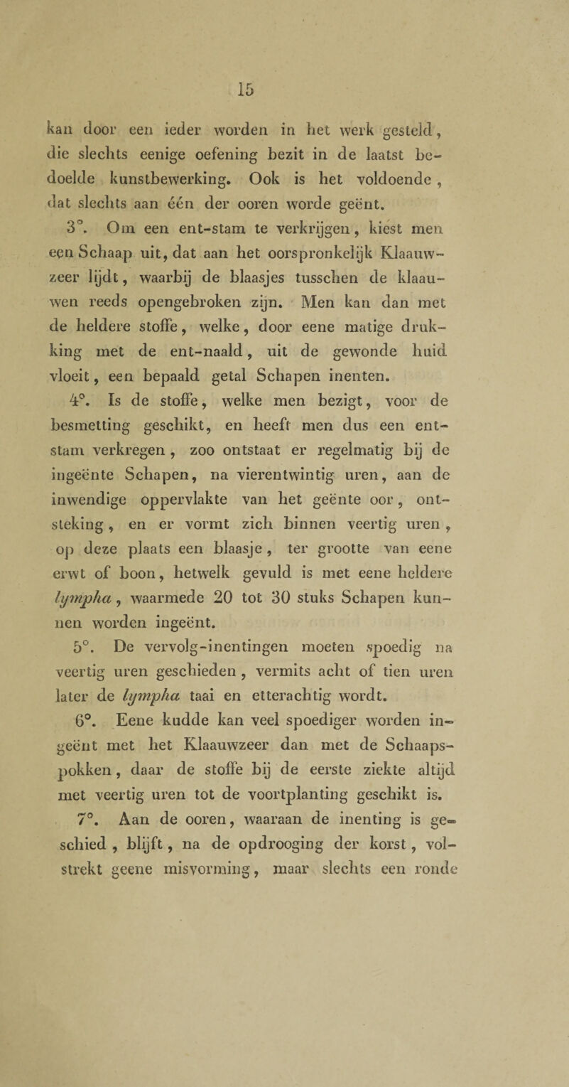 kan door een ieder worden in het werk gesteld, die slechts eenige oefening bezit in de laatst be¬ doelde kunstbewerking. Ook is het voldoende , dat slechts aan één der ooren worde geënt. 3°. O ui een ent-stam te verkrijgen, kiest men een Schaap uit, dat aan het oorspronkelijk Klaauw- zeer lijdt, waarbij de blaasjes tusschen de klaau- wen reeds opengebroken zijn. Men kan dan met de heldere s toffe, welke, door eene matige druk¬ king met de ent-naald, uit de gewonde huid vloeit, een bepaald getal Schapen inenten. 4°. Is de stoffe, welke men bezigt, voor de besmetting geschikt, en heeft men dus een ent- stam verkregen , zoo ontstaat er regelmatig bij de ingeente Schapen, na vierentwintig uren, aan de inwendige oppervlakte van het geënte oor, ont¬ steking , en er vormt zich binnen veertig uren , op deze plaats een blaasje, ter grootte van eene erwt of boon, hetwelk gevuld is met eene heldere lympha, waarmede 20 tot 30 stuks Schapen kun¬ nen worden ingeënt. 5°. De vervolg-inentingen moeten spoedig na veertig uren geschieden , vermits acht of tien uren later de lympha taai en etterachtig wordt. 6°. Eene kudde kan veel spoediger worden in¬ geënt met het Klaauwzeer dan met de Schaaps- pokken, daar de stoffe bij de eerste ziekte altijd, met veertig uren tot de voortplanting geschikt is. 7°. Aan de ooren, waaraan de inenting is ge» schied , blijft, na de opdrooging der korst, vol¬ strekt geene misvorming, maar slechts een ronde