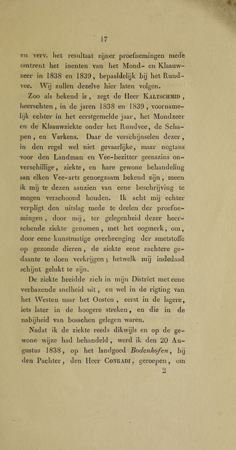 en verv. het resultaat zijner proefnemingen mede omtrent het inenten van het Mond- en Klaauw- zeer in 1838 en 1839 , bepaaldelijk bij het Rund¬ vee. Wij zullen dezelve hier laten volgen. Zoo als bekend is , zegt de Heer Kaltschmid , heerschten, in de jaren 1838 en 1839 , voorname¬ lijk echter in het eerstgemelde jaar, het Mondzeer en de Klaauwziekte onder het Rundvee, de Scha¬ pen , en Varkens. Daar de verschijnselen dezer, in den regel wel niet gevaarlijke, maar nogtans voor den Landman en Vee-bezitter geenszins on¬ verschillige , ziekte, en hare gewone behandeling aan eiken Vee-arts genoegzaam bekend zijn, meen ik mij te dezen aanzien van eene beschrijving te mogen verschoond houden. Ik acht mij echter verpligt den uitslag mede te deelen der proefne¬ mingen , door mij, ter gelegenheid dezer heer- schende ziekte genomen, met het oogmerk, om, door eene kunstmatige overbrenging der smetstolfe op gezonde dieren, de ziekte eene zachtere ge¬ daante te doen verkrijgen; hetwelk mij indedaad schijnt gelukt te zijn. De ziekte breidde zich in mijn District met eene verbazende snelheid uit , en wel in de rigting van het Westen naar het Oosten , eerst in de lagere, iets later in de hoogere streken, en die in de nabijheid van bosschen gelegen waren. Nadat ik de ziekte reeds dikwijls en op de ge¬ wone wijze had behandeld , werd ik den 20 Au¬ gustus 1838, op het landgoed Bodenhof 'en, bij den Pachter, den Heer CoNRADl, geroepen, om 9,