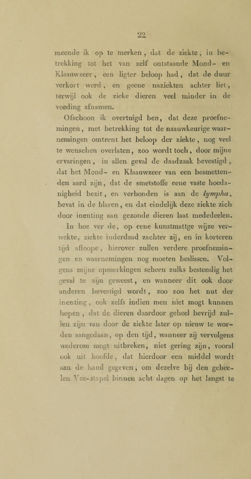 meende ik op te merken , dat de ziekte, in be¬ trekking tot het van zelf ontstaande Mond- en Klaauwzeer, een lig ter beloop had , dat de duur verkort werd, en geene naziekten achter liet, terwijl ook de zieke dieren veel minder in de voeding afnamen. Ofschoon ik overtuigd ben, dat deze proefne¬ mingen , met betrekking tot de naauwkeurige waar¬ nemingen omtrent het beloop der ziekte, nog veel te wenschen overlaten, zoo wordt toch, door mijne ervaringen , in allen geval de daadzaak bevestigd , dat het Mond- en Klaauwzeer van een besmetten¬ den aard zijn, dat de srnetstoffe eene vaste hoeda¬ nigheid bezit, en verbonden is aan de lympfia, bevat in de blaren, en dat eindelijk deze ziekte zich door inenting aan gezonde dieren laat mededeelen. In hoe ver de, op eene kunstmattge wijze ver¬ wekte, ziekte inderdaad zachter zij, en in korteren tijd afloope , hierover zullen verdere proefnemin¬ gen en waarnemingen nog moeten beslissen. Vol¬ gens mijne opmerkingen scheen zulks bestendig het geval te zijn geweest, en wanneer dit ook door anderen bevestigd wordt, zoo zou het nut der inenting, ook zelfs indien men niet mogt kunnen hopen , dat de dieren daardoor geheel bevrijd zul¬ len zijn van door de ziekte later op nieuw te wor¬ den aangedaan, op den tijd, wanneer zij vervolgens wederom mogt uitbreken, niet gering zijn, vooral ook uit hoofde, dat hierdoor een middel wordt aan de hand gegeven , om dezelve bij den gehee- len Yee-stnpel binnen acht dagen op het langst te