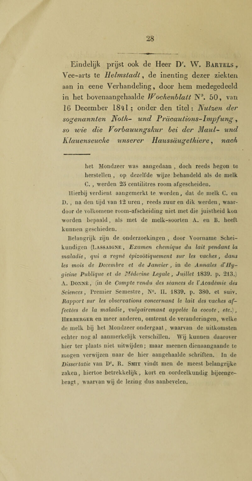 Eindelijk prijst ook de Heer Dr. W. Bartels f Vee-arts te Helmstadt, de inenting dezer ziekten aan in eene Verhandeling, door hem medegedeeld in het bovenaangehaalde JFochenblatt N°. 50, van 1G December 1841 ; onder den titel: Nutzen der sogenannten Not/i- und Prdoauiions-Impfung, so xvie die Vorbauungskur bei der Maul~ und Klauenseuche unserer Haussdugethiere, nach het Mondzeer was aangedaan , doch reeds begon te herstellen , op dezelfde wijze behandeld als de melk C. , werden 25 centilitres room afgescheiden. Hierbij verdient aangemerkt te worden, dat de melk C. eu I). , na den tijd van 12 uren, reeds zuur en dik werden, waar¬ door de volkomene room-afscheiding niet met die juistheid kun worden bepaald, als met de melk-soorlen A. en B. heeft kunnen geschieden. Belangrijk zijn de onderzoekingen , door Voorname Schei¬ kundigen (Lassaigne , Examen chemique du lait pendant la maladie, qui a regné êpizoötiquemcnt sur les vaches, dans les mois de Decembre et de Janvier, in de Annales d’IIy- gieine Publique et de Médecine Legale, Juillet 1839. p. 213.) A. Donné , (in de Compte rendu des séances de VAcadémie des Sciences, Premier Semestre, N°. II. 1839. p. 380. et suiv. Rapport sur les observations concernant le lait des vaches af- fectèes de la maladie, vulgairemant appelée la cocote, etc.), Herberger en meer anderen, omtrent de veranderingen, welke de melk bij het Mondzeer ondergaat, waarvan de uitkomsten echter nog al aanmerkelijk verschillen. Wij kunnen daarover hier ter plaats niet uitwijden; maar meenen dienaangaande te mogen verwijzen naar de hier aangehaaldc schriften. In de Dissertatie van Dr. R. Smit vindt men de meest belangrijke zaken, hiertoe betrekkelijk, kort en oordeelkundig bijeenge- bragt, w aarvan wij de lezing dus aanbeveleu.