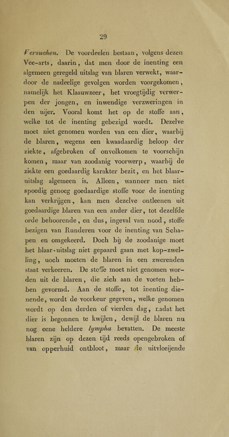 Versuchen. De voordeelen bestaan, volgens dezen Vee-arts, daarin, dat men door de inenting een algemeen geregeld uitslag van blaren verwekt, waar¬ door de nadeelige gevolgen worden voorgekomen, namelijk hel Klaauwzeer, het vroegtijdig verwer¬ pen der jongen, en inwendige verzweringen in den uijer. Vooral komt het op de stoffe aan, welke tot de inenting gebezigd wordt. Dezelve moet niet genomen worden van een dier, waarbij de blaren, wegens een kwaadaardig beloop der ziekte, afgebroken of onvolkomen te voorschijn komen, maar van zoodanig voorwerp, waarbij de ziekte een goedaardig karakter bezit, en het blaar- uitslag algemeen is. Alleen, wanneer men niet spoedig genoeg goedaardige stolfe voor de inenting kan verkrijgen, kan men dezelve ontleenen uit goedaardige blaren van een ander dier, tot dezelfde orde behoorende, en dus, ingeval van nood, stoffe bezigen van Runderen voor de inenting van Scha¬ pen en omgekeerd. Doch bij de zoodanige moet het blaar * uitslag niet gepaard gaan met kop-zwel- ling, uoch moeten de blaren in een zwerenden staat verkeeren. De stoffe moet niet genomen wor¬ den uit de blaren, die zich aan de voeten heb¬ ben gevormd. Aan de stoffe, tot inenting die¬ nende, wordt de voorkeur gegeven, welke genomen wordt op den derden of vierden dag, nadat het dier is begonnen te kwijlen, dewijl de blaren nu nog eene heldere lympha bevatten. De meeste blaren zijn op dezen tijd reeds opengebroken of van opperhuid ontbloot, maar Ie uitvloeijende