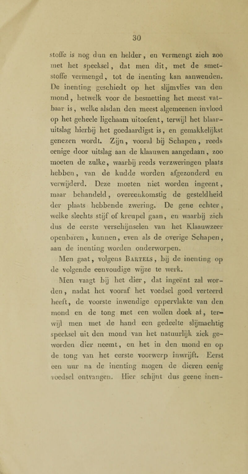 stofte is nog dun en helder, en vermengt zich zoo met liet speeksel, dat men dit, met de smet- stofte vermengd, tot de inenting kan aanwenden. De inenting geschiedt op het slijmvlies van den mond, hetwelk voor de besmetting het meest vat¬ baar is, welke alsdan den meest algemeenen invloed op het geheele ligchaam uitoefent, terwijl het blaar- uitslag hierbij het goedaardigst is, en gemakkelijkst genezen wordt. Zijn, vooral bij Schapen, reeds eenige door uitslag aan de klaauwen aangedaan, zoo moeten de zulke, waarbij reeds verzweringen plaats hebben, van de kudde worden afgezonderd en verwijderd. Deze moeten niet worden ingeent, maar behandeld, overeenkomstig de gesteldheid der plaats hebbende zwering. De gene echter, welke slechts stijf of kreupel gaan, en waarbij zich dus de eerste verschijnselen van het Klaauwzeer openbaren, kunnen, even als de overige Schapen, aan de inenting worden onderworpen. Men gaat, volgens Barïels , bij de inenting op de volgende eenvoudige wijze te werk. Men vaagt bij het dier, dat ingeënt zal wor¬ den , nadat het vooraf het voedsel goed verteerd heeft, de voorste inwendige oppervlakte van den mond en de tong met een wollen doek al, ter¬ wijl men met de hand een gedeelte slijmachtig speeksel uit den mond van het natuurlijk ziek ge¬ worden dier neemt, en het in den mond en op de tong van het eerste voorwerp inwrijft. Eerst een uur na de inenting mogen de dieren eenig voedsel ontvangen. Hier schijnt dus geene inen-