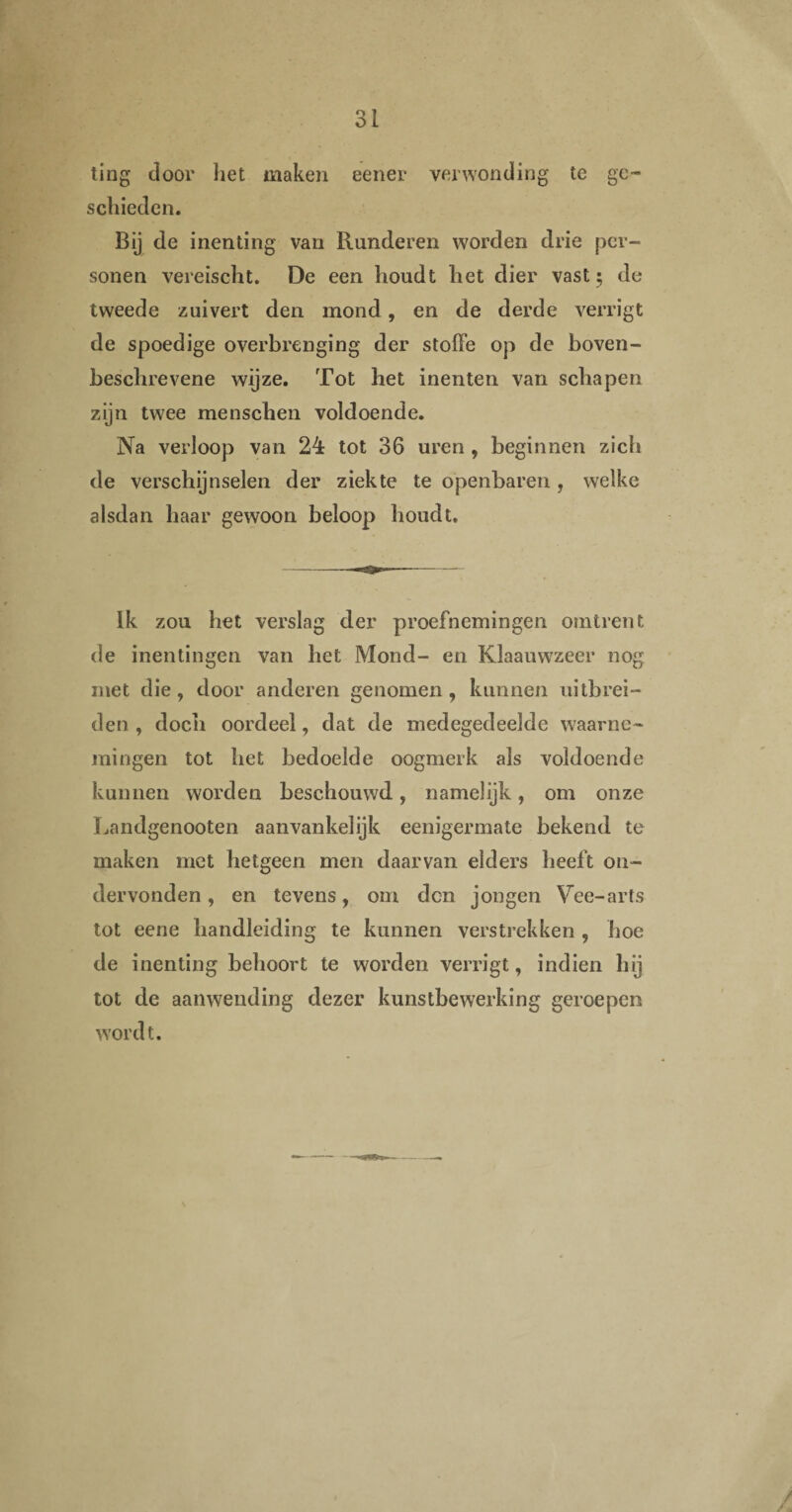 ting door het maken eener verwonding te ge¬ schieden. Bij de inenting van Runderen worden drie per¬ sonen vereischt. De een houdt het dier vast ; de tweede zuivert den mond, en de derde verrigt de spoedige overbrenging der stoffe op de boven¬ beschrevene wijze. Tot het inenten van schapen zijn twee menschen voldoende. Na verloop van 24 tot 36 uren , beginnen zich de verschijnselen der ziekte te openbaren, welke alsdan haar gewoon beloop houdt. Ik zou het verslag der proefnemingen omtrent de inentingen van het Mond- en Klaauwzeer nog met die, door anderen genomen, kunnen uitbrei¬ den , doch oordeel, dat de medegedeelde waarne¬ mingen tot het bedoelde oogmerk als voldoende kunnen worden beschouwd, namelijk, om onze Landgenooten aanvankelijk eenigermate bekend te maken met hetgeen men daarvan elders heeft on¬ dervonden , en tevens, om den jongen Vee-arts tot eene handleiding te kunnen verstrekken , hoe de inenting behoort te worden verrigt, indien hij tot de aanwending dezer kunstbewerking geroepen wordt.