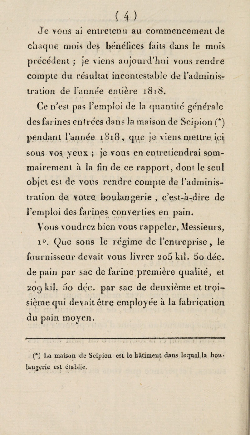 Je vous ai entretenu au commencement de chaque mois des bénéfices faits dans le mois précédent ; je viens aujourd’hui vous rendre compte du résultat incontestable de l’adminis- traiion de l'année entière 1818. Ce n'est pas remploi de la quantité générale des farines entrées dans la maison de Scipion (*) pendant l'année 1818, que je viens mettre ici sons vos yeux ; je vous en entretiendrai som¬ mairement à la fin de ce rapport, dont le seul objet est de vous rendre compte de l’adminis¬ tration de. votre boulangerie , c’est-à-dire de l’emploi des farines converties en pain. Vous voudrez bien vous rappeler, Messieurs, i°. Que sous le régime de l’entreprise, le fournisseur devait vous livrer 2o5 kil. 5o déc. de pain par sac de farine première qualité, et 209 kil. 5o déc. par sac de deuxième et troi¬ sième qui devait être employée à la fabrication du pain moyen. (*) La maison de Scipion est le bâtiment dans lequel la bou¬ langerie est établie.