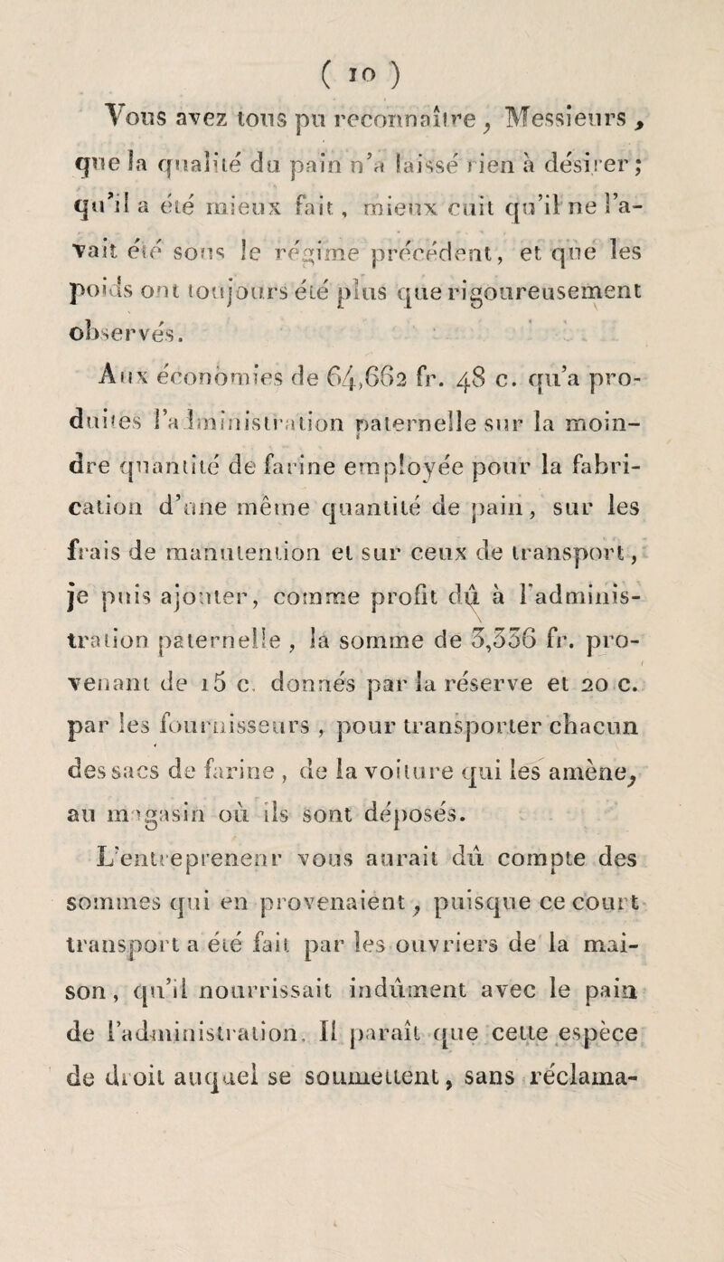 Tous avez tons pu reconnaître, Messieurs , que la qualité du pain n’a laissé rien à désirer; qu’il a été mieux Fait , mieux cuit qu’il ne l’a¬ vait été sous le régime précédent, et que les poi ls ont toujours été plus que rigoureusement obse serves. Aux économies de 64>662 Fr. 48 c. qu’a pro¬ duites l’alminisiration ©aternelle sur la moin- i dre quantité de farine employée pour la Fabri¬ cation d’une même quantité de pain, sur les frais de manutention et sur ceux de transport, je puis ajouter, comme profit du à l'adminis¬ tration. paternelle , la somme de 3,556 Fr. pro- 1 venant de i5 c, donnés parla réserve et 20 c. par les fournisseurs , pour transporter chacun des sacs de farine , de la voilure qui les amène, au magasin où ils sont déposés. L'entrepreneur vous aurait dû compte des sommes qui en provenaient, puisque ce court transporta été fait par les ouvriers de la mai¬ son, qu’il nourrissait indûment avec le pain de ( administration. Il paraît ([ne cette espèce de droit auquel se soumettent, sans réclama-