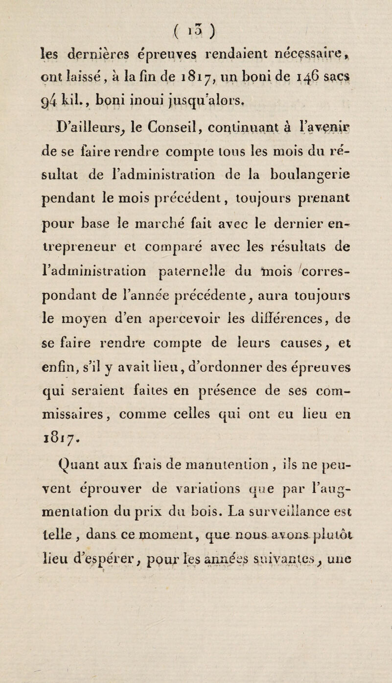 ( v3) les dernières épreuves rendaient nécessaire, ont laissé, à la fin de 1817, un boni de 146 sacs g4 kil., boni inouï jusqu'alors. D'ailleurs, le Conseil, continuant à ravenir de se faire rendre compte tous les mois du ré¬ sultat de l’administration de la boulangerie pendant le mois précédent, toujours prenant pour base le marché fait avec le dernier en¬ trepreneur et comparé avec les résultats de l’administration paternelle du mois corres¬ pondant de l’année précédente, aura toujours le moyen d’en apercevoir les différences, de se faire rendre compte de leurs causes, et enfin, s’il y avait lieu, d’ordonner des épreuves qui seraient faites en présence de ses com¬ missaires, comme celles qui ont eu lieu en 1817* Quant aux frais de manutention , ils ne peu¬ vent éprouver de variations que par l’aug¬ mentation du prix du bois. La surveillance est telle , dans ce moment, que nous avons plutôt lieu d’espérer, pour les années suivantes, une