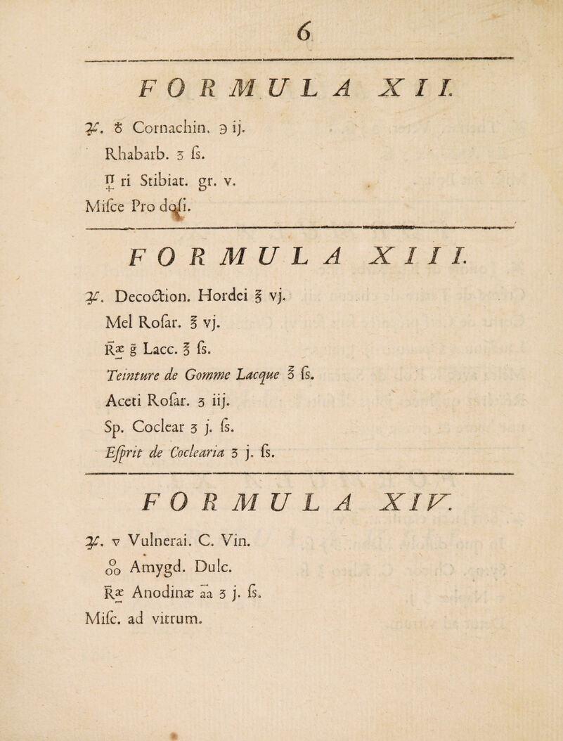 FORMULA XII. If. 8 Cornachin. 3 ij. Rhabarb. 3 Is. n ri Stibiat. gr. v. Mifce Pro dq/i. ■-fa 11 n 111 ■ wiimuw i • ' mmm m i ■ mhimw—*a>————M—— ■'«w—*'m *7*sn*2*klLm*»T^e FORMULA XIII. 2f. Decodtion. Hordei § vj. Mei Rolar. § vj. Rx g Lacc. § fs. Temture de Gotnme Lacque § (s. Aceti Rofar. 3 iij. Sp. Coclear 3 j. Is. Ejfrit de Coclearia 3 j. Is. - FOR MULA XIV. 2f. v Vulnerai. C. Vin. * ^ o°o Amygd. Dulc. R£ Anodinte aa 3 j. Is. fH ' Mile, ad vitrum.
