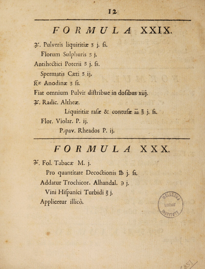 Pulveris liquiritiae 3 j. Is. Florum Sulphuris 5 j. Antihedtici Porerii 3 j. fs. Spermatis Caeti 3 ij, Rx Anodinae 3 Is. Fiat omnium Pulvis diftribue in dofibus xiij. y. Radie. Altheae. Liquiritia ralae & contuli aa § j. 6. Flor. Violar. P. ij. Pjpav. Rheados P. ij. FORMULA XXX. Fol. Tabacae M. j. Pro quantitate Decodtionis % j. fs. Addatur Trochicor. Alhandal. 9 j. Vini Hifpanici Turbidi § j, yPT&s. Applicetur illico.