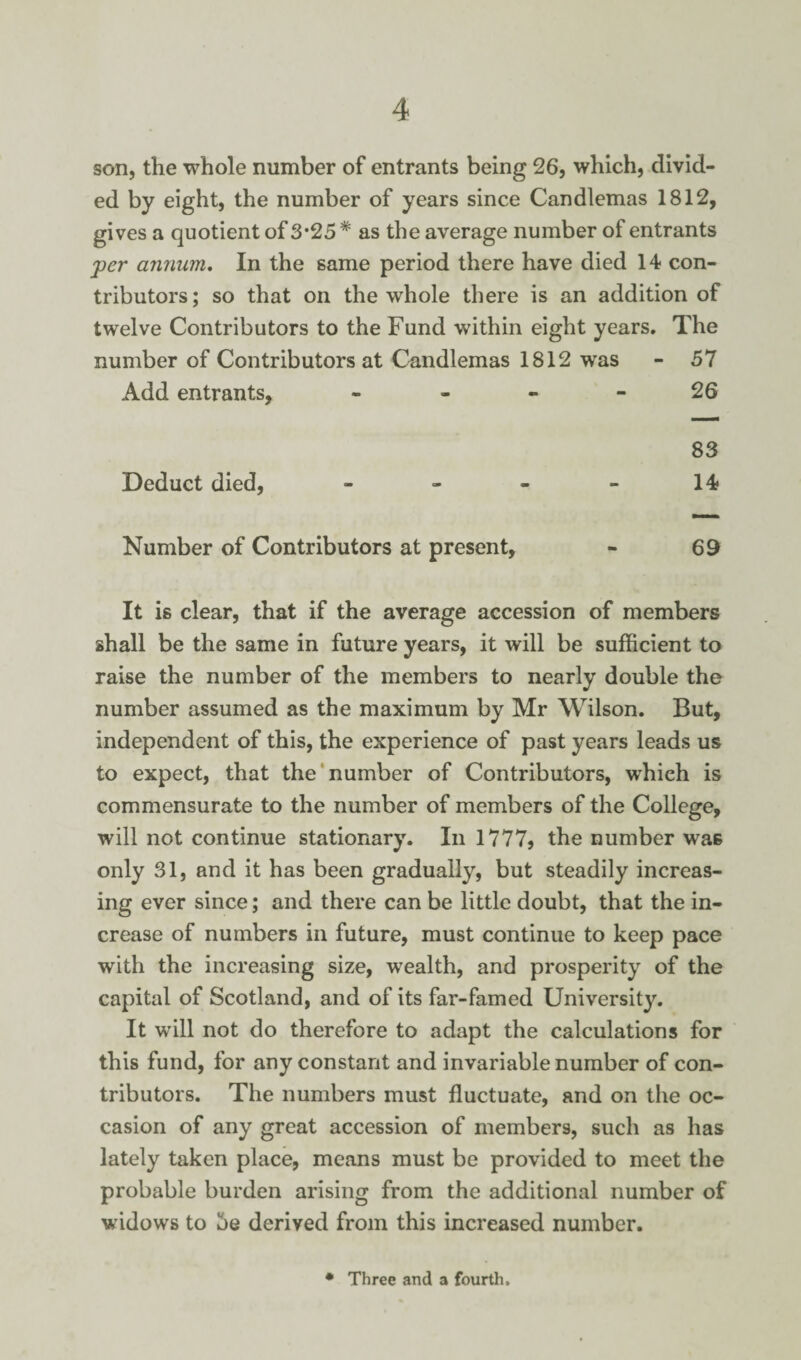 son, the whole number of entrants being 26, which, divid¬ ed by eight, the number of years since Candlemas 1812, gives a quotient of 3*25 # as the average number of entrants per annum. In the same period there have died 14 con¬ tributors; so that on the whole there is an addition of twelve Contributors to the Fund within eight years. The number of Contributors at Candlemas 1812 was - 57 Add entrants, - - - - 26 83 Deduct died, - - - - 14 Number of Contributors at present, - 69 It is clear, that if the average accession of members shall be the same in future years, it will be sufficient to raise the number of the members to nearly double the number assumed as the maximum by Mr Wilson. But, independent of this, the experience of past years leads us to expect, that the number of Contributors, which is commensurate to the number of members of the College, will not continue stationary. In 1777, the number wa6 only 31, and it has been gradually, but steadily increas¬ ing ever since; and there can be little doubt, that the in¬ crease of numbers in future, must continue to keep pace with the increasing size, wealth, and prosperity of the capital of Scotland, and of its far-famed University. It will not do therefore to adapt the calculations for this fund, for any constant and invariable number of con¬ tributors. The numbers must fluctuate, and on the oc¬ casion of any great accession of members, such as has lately taken place, means must be provided to meet the probable burden arising from the additional number of widows to oe derived from this increased number. Three and a fourth.