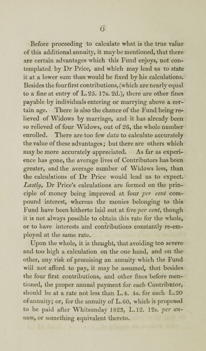 Before proceeding to calculate what is the true value of this additional annuity, it may be mentioned, that there are certain advantages which this Fund enjoys, not con¬ templated by Dr Price, and which may lead us to state it at a lower sum than would be fixed by his calculations. Besides the four first contributions, (which are nearly equal to a fine at entry of L.25. 17s. 2d.), there are other fines payable by individuals entering or marrying above a cer¬ tain age. There is also the chance of the Fund being re¬ lieved of Widows by marriage, and it has already beeii so relieved of four Widows, out of 26, the whole number enrolled. There are too few data to calculate accurately the value of these advantages; but there are others which may be more accurately appreciated. As far as experi¬ ence has gone, the average lives of Contributors has been greater, and the average number of Widows less, than the calculations of Dr Price would lead us to expect. Lastly, Dr Price’s calculations are formed on the prin¬ ciple of money being improved at four per cent com¬ pound interest, whereas the monies belonging to this Fund have been hitherto laid out at five per cent, though it is not always possible to obtain this rate for the whole, or to have interests and contributions constantly re-em- ployed at the same rate. Upon the whole, it is thought, that avoiding too severe and too high a calculation on the one hand, and on the other, any risk of promising an annuity which the Fund will not afford to pay, it may be assumed, that besides the four first contributions, and other fines before men¬ tioned, the proper annual payment for each Contributor, should be at a rate not less than L.4. 4s. for each L.20 of annuity; or, for the annuity of L.60, which is proposed to be paid after Whitsunday 1823, L. 12. 12s. per an- marly or something equivalent thereto.