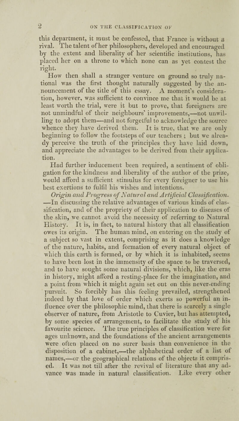 this department, it must be confessed, that France is without a rival. The talent of her philosophers, developed and encouraged by the extent and liberality of her scientific institutions, has placed her on a throne to which none can as yet contest the right. Flow then shall a stranger venture on ground so truly na¬ tional was the first thought naturally suggested by the an¬ nouncement of the title of this essay. A moment’s considera¬ tion, however, was sufficient to convince me that it would be at least worth the trial, were it but to prove, that foreigners are not unmindful of their neighbours’ improvements,—not unwil¬ ling to adopt them—and not forgetful to acknowledge the source whence they have derived them. It is true, that we are only beginning to follow the footsteps of our teachers ; but we alrea¬ dy perceive the truth of the principles they have laid down, and appreciate the advantages to be derived from their applica¬ tion. Had further inducement been required, a sentiment of obli¬ gation for the kindness and liberality of the author of the prize, would afford a sufficient stimulus for every foreigner to use his best exertions to fulfil his wishes and intentions. Origin and Progress of Natural and Artificial Classification. -—In discussing the relative advantages of various kinds of clas¬ sification, and of the propriety of their application to diseases of the skin, we cannot avoid the necessity of referring to Natural History. It is, in fact, to natural history that all classification owes its origin. The human mind, on entering on the study of a subject so vast in extent, comprising as it does a knowledge of the nature, habits, and formation of every natural object of which this earth is formed, or by which it is inhabited, seems to have been lost in the immensity of the space to be traversed, and to have sought some natural divisions, which, like the eras in history, might afford a resting-place for the imagination, and a point from which it might again set out on this never-ending pursuit. So forcibly has this feeling prevailed, strengthened indeed by that love of order which exerts so powerful an in¬ fluence over the philosophic mind, that there is scarcely a single observer of nature, from Aristotle to Cuvier, but has attempted, by some species of arrangement, to facilitate the study of his favourite science. The true principles of classification were for ages unknown, and the foundations of the ancient arrangements were often placed on no surer basis than convenience in the disposition of a cabinet,—the alphabetical order of a list of names,—or the geographical relations of the objects it compris¬ ed. It was not till after the revival of literature that any ad¬ vance was made in natural classification. Like every other