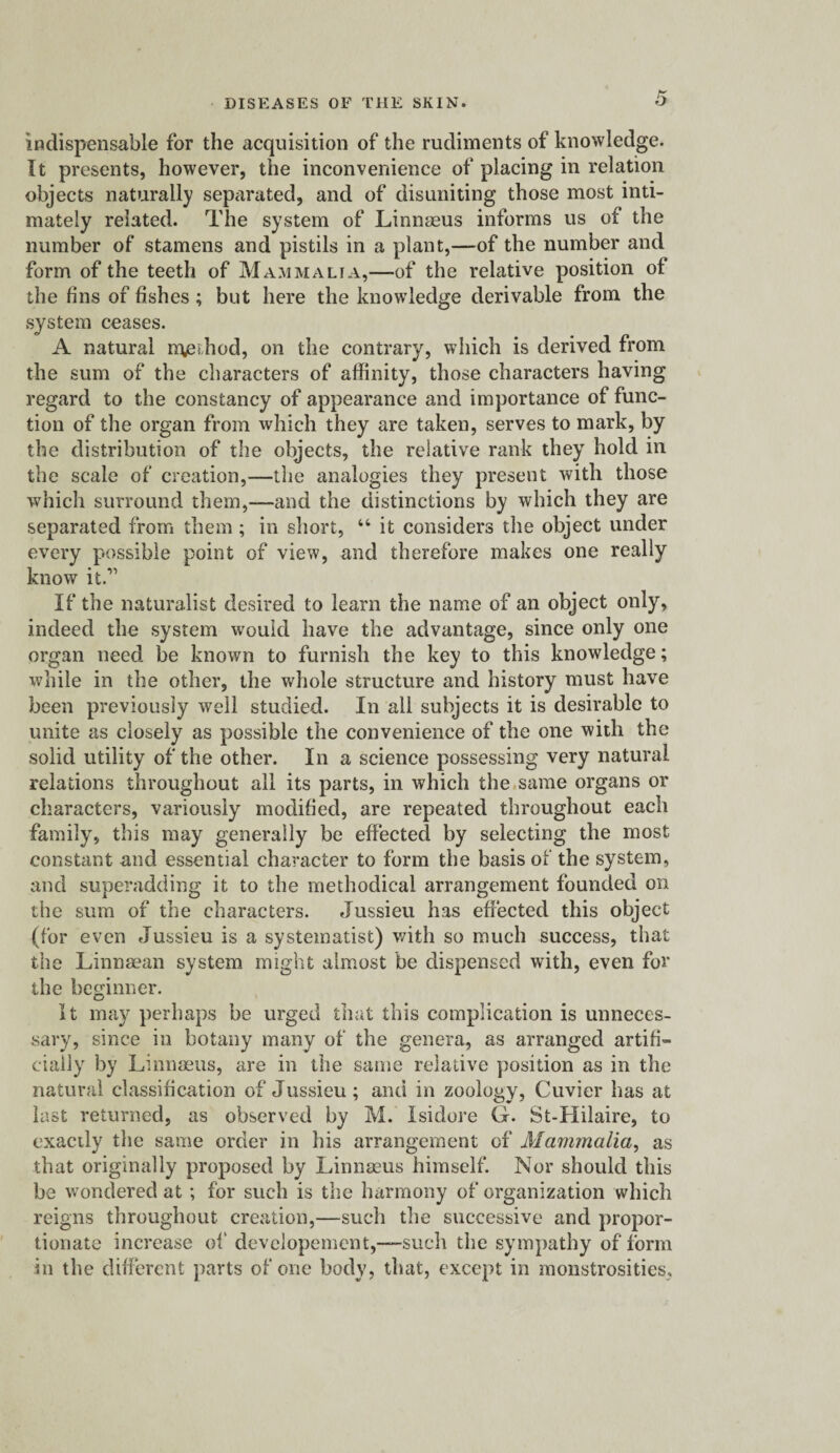 indispensable for the acquisition of the rudiments of knowledge. It presents, however, the inconvenience of placing in relation objects naturally separated, and of disuniting those most inti¬ mately related. The system of Linnaeus informs us of the number of stamens and pistils in a plant,—-of the number and form of the teeth of Mammalia,—of the relative position of the fins of fishes ; but here the knowledge derivable from the system ceases. A natural method, on the contrary, which is derived from the sum of the characters of affinity, those characters having regard to the constancy of appearance and importance of func¬ tion of the organ from which they are taken, serves to mark, by the distribution of the objects, the relative rank they hold in the scale of creation,—the analogies they present with those which surround them,—and the distinctions by which they are separated from them; in short, 44 it considers the object under every possible point of view, and therefore makes one really know it.11 If the naturalist desired to learn the name of an object only, indeed the system would have the advantage, since only one organ need be known to furnish the key to this knowledge; while in the other, the whole structure and history must have been previously well studied. In all subjects it is desirable to unite as closely as possible the convenience of the one with the solid utility of the other. In a science possessing very natural relations throughout all its parts, in which the same organs or characters, variously modified, are repeated throughout each family, this may generally be effected by selecting the most constant and essential character to form the basis of the system, and superadding it to the methodical arrangement founded on the sum of the characters. Jussieu has effected this object (for even Jussieu is a systematist) with so much success, that the Linnsean system might almost be dispensed with, even for the beginner. It may perhaps be urged that this complication is unneces¬ sary, since in botany many of the genera, as arranged artifi¬ cially by Linnaeus, are in the same relative position as in the natural classification of Jussieu; and in zoology, Cuvier has at last returned, as observed by M. Isidore G. St-Hilaire, to exactly the same order in his arrangement of Mammalia, as that originally proposed by Linnaeus himself. Nor should this be wondered at; for such is the harmony of organization which reigns throughout creation,—such the successive and propor¬ tionate increase of developement,—such the sympathy of form in the different parts of one body, that, except in monstrosities.