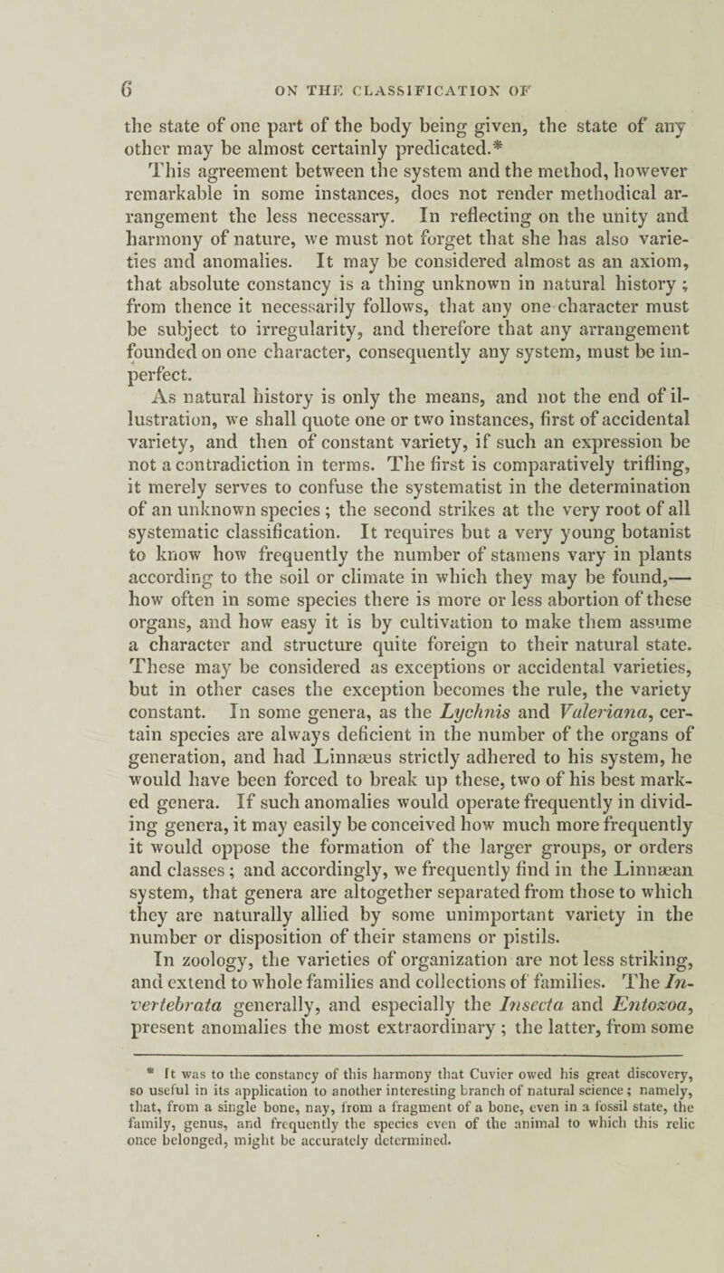 the state of one part of the body being given, the state of any other may be almost certainly predicated.* This agreement between the system and the method, however remarkable in some instances, does not render methodical ar¬ rangement the less necessary. In reflecting on the unity and harmony of nature, we must not forget that she has also varie¬ ties and anomalies. It may be considered almost as an axiom, that absolute constancy is a thing unknown in natural history; from thence it necessarily follows, that any one character must be subject to irregularity, and therefore that any arrangement founded on one character, consequently any system, must be im¬ perfect. As natural history is only the means, and not the end of il¬ lustration, we shall quote one or two instances, first of accidental variety, and then of constant variety, if such an expression be not a contradiction in terms. The first is comparatively trifling, it merely serves to confuse the systematist in the determination of an unknown species ; the second strikes at the very root of all systematic classification. It requires but a very young botanist to know how frequently the number of stamens vary in plants according to the soil or climate in which they may be found,— how often in some species there is more or less abortion of these organs, and how easy it is by cultivation to make them assume a character and structure quite foreign to their natural state. These may be considered as exceptions or accidental varieties, but in other cases the exception becomes the rule, the variety constant. In some genera, as the Lychnis and Valeriana, cer¬ tain species are always deficient in the number of the organs of generation, and had Linnaeus strictly adhered to his system, he would have been forced to break up these, two of his best mark¬ ed genera. If such anomalies would operate frequently in divid¬ ing genera, it may easily be conceived how much more frequently it would oppose the formation of the larger groups, or orders and classes; and accordingly, we frequently find in the Linnaean system, that genera are altogether separated from those to which they are naturally allied by some unimportant variety in the number or disposition of their stamens or pistils. In zoology, the varieties of organization are not less striking, and extend to whole families and collections of families. The In- vertehrata generally, and especially the Insecta and Entozoa, present anomalies the most extraordinary ; the latter, from some * ft was to the constancy of this harmony that Cuvier owed his great discovery, so useful in its application to another interesting branch of natural science; namely, that, from a single bone, nay, from a fragment of a bone, even in a fossil state, the family, genus, and frequently the species even of the animal to which this relic once belonged, might be accurately determined.