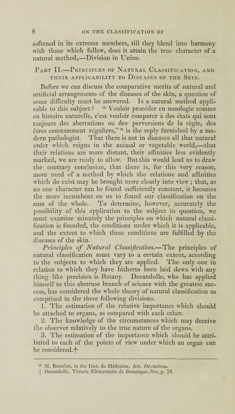 softened in its extreme members, till they blend into harmony with those which follow, does it attain the true character of a natural method,—Division in Union. Part II.—Principles of Natural Classification, and THEIR APPLICABILITY TO DISEASES OF THE SlCIN. Before we can discuss the comparative merits of natural and JL artificial arrangements of the diseases of the skin, a question of some difficulty must be answered. Is a natural method appli¬ cable to this subject ? “ Vouloir proceder en nosologie comme en histoire naturelle, nest vouloir comparer a des etats qui sont toujours des aberrations ou des perversions de la regie, des etres constamment reguliers,‘n * is the reply furnished by a mo¬ dern pathologist. That there is not in diseases all that natural order which reigns in the animal or vegetable world,—that their relations are more distant, their affinities less evidently marked, we are ready to allow. But this would lead us to draw the contrary conclusion, that there is, for this very reason, more need of a method by which the relations and affinities which do exist may be brought more clearly into view ; that, as no one character can be found sufficiently constant, it becomes the more incumbent on us to found our classification on the sum of the whole. To determine, however, accurately the possibility of this application to the subject in question, we must examine minutely the principles on which natural classi¬ fication is founded, the conditions under which it is applicable, and the extent to which these conditions are fulfilled by the diseases of the skin. Principles of Natural Classification.—The principles of natural classification must vary to a certain extent, according to the subjects to which they are applied. The only one in relation to which they have hitherto been laid down with any thing like precision is Botany. Decandolle, who has applied himself to this abstruse branch of science with the greatest suc¬ cess, has considered the whole theory of natural classification as comprised in the three following divisions. 1. The estimation of the relative importance which should be attached to organs, as compared with each other. 2. The knowledge of the circumstances which may deceive the observer relatively to the true nature of the organs. 3. The estimation of the importance which should be attri¬ buted to each of the points of view under which an organ can be considered.*)* * M. Breschet, in the Diet, de Medecine, Art. Deviations. j Decandolle, Theorie Elementaire de Botanique, 8vo, p. 78.