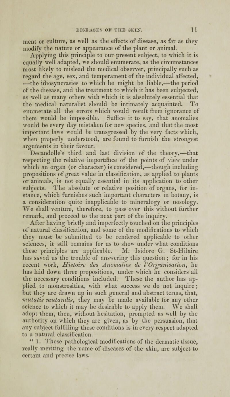 ment or culture, as well as the effects of disease, as far as they modify the nature or appearance of the plant or animal. Applying this principle to our present subject, to which it is equally well adapted, we should enumerate, as the circumstances most likely to mislead the medical observer, principally such as regard the age, sex, and temperament of the individual affected, -—the idiosyncrasies to which he might be liable,—the period of the disease, and the treatment to which it has been subjected, as well as many others with which it is absolutely essential that the medical naturalist should be intimately acquainted. To enumerate all the errors which would result from ignorance of them would be impossible. Suffice it to say, that anomalies would be every day mistaken for new species, and that the most important laws would be transgressed by the very facts which, when properly understood, are found to furnish the strongest arguments in their favour. o Decandolle’s third and last division of the theory,—that respecting the relative importance of the points of view under which an organ (or character) is considered,—though including propositions of great value in classification, as applied to plants or animals, is not equally essential in its application to other subjects. The absolute or relative position of organs, for in¬ stance, which furnishes such important characters in botany, is a consideration quite inapplicable to mineralogy or nosology. We shall venture, therefore, to pass over this without further remark, and proceed to the next part of the inquiry. After having briefly and imperfectly touched on the principles of natural classification, and some of the modifications to which they must be submitted to be rendered applicable to other sciences, it still remains for us to show under what conditions these principles are applicable. M. Isidore G. St-Hilaire has saved us the trouble of answering this question; for in his recent work, Histoire des Anomalies de VOrganisation, he has laid down three propositions, under which he considers ail the necessary conditions included. These the author has ap¬ plied to monstrosities, with what success we do not inquire; but they are drawn up in such general and abstract terms, that, mutatis mutandis, they may be made available for any other science to which it may be desirable to apply them. We shall adopt them, then, without hesitation, prompted as well by the authority on which they are given, as by the persuasion, that any subject fulfilling these conditions is in every respect adapted to a natural classification. “ 1. Those pathological modifications of the dermatic tissue, really meriting the name of diseases of the skin, are subject to certain and precise laws.