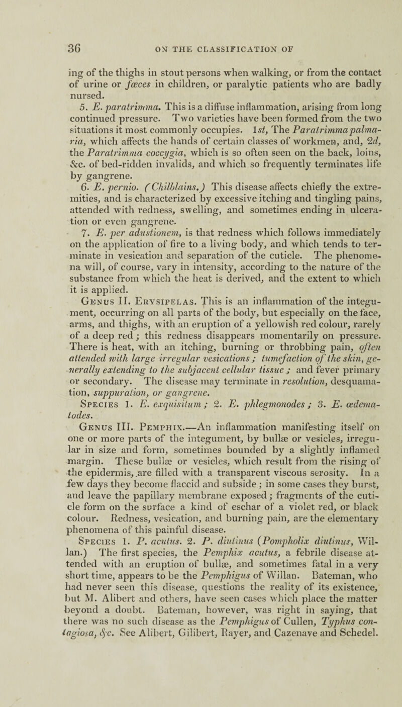 ing of the thighs in stout persons when walking, or from the contact of urine or faeces in children, or paralytic patients who are badly nursed. 5. E. paratrimma. This is a diffuse inflammation, arising from long continued pressure. Two varieties have been formed from the two situations it most commonly occupies. 1st, The Paratrimmapalma- ria, which affects the hands of certain classes of workmen, and, 2d, the Paratrimma coccygia, which is so often seen on the back, loins, &c. of bed-ridden invalids, and which so frequently terminates life by gangrene. 6. E. pernio. (Chilblains.) This disease affects chiefly the extre¬ mities, and is characterized by excessive itching and tingling pains, attended with redness, swelling, and sometimes ending in ulcera¬ tion or even gangrene. 7. E. per adustionem, is that redness which follows immediately on the application of fire to a living body, and which tends to ter¬ minate in vesication and separation of the cuticle. The phenome¬ na will, of course, vary in intensity, according to the nature of the substance from which the heat is derived, and the extent to which it is applied. Genus II. Erysipelas. This is an inflammation of the integu¬ ment, occurring on all parts of the body, but especially on the face, arms, and thighs, with an eruption of a yellowish red colour, rarely of a deep red; this redness disappears momentarily on pressure. There is heat, with an itching, burning or throbbing pain, often attended with large irregular vesications ; tumefaction of the skin, ge¬ nerally extending to the subjacent cellular tissue ; and fever primary or secondary. The disease may terminate in resolution, desquama¬ tion, suppuration, or gangrene. Species 1. E. exquisitum ; 2. E. phlegmonodes; 3. E. oedema- lodes. Genus III. Pemphix.—An inflammation manifesting itself on one or more parts of the integument, by bullae or vesicles, irregu¬ lar in size and form, sometimes bounded by a slightly inflamed margin. These bullae or vesicles, which result from the rising of the epidermis, .are filled with a transparent viscous serosity. In a few days they become flaccid and subside ; in some cases they burst, and leave the papillary membrane exposed; fragments of the cuti¬ cle form on the surface a kind of eschar of a violet red, or black colour. Redness, vesication, and burning pain, are the elementary phenomena of this painful disease. Species 1. P. acutus. 2. P. diuiinus (Pompholix diutinus, Wil- lan.) The first species, the Pemphix acutus, a febrile disease at¬ tended with an eruption of bullae, and sometimes fatal in a very short time, appears to be the Pemphigus of Willan. Bateman, who had never seen this disease, questions the reality of its existence, but M. Alibert and others, have seen cases which place the matter beyond a doubt. Bateman, however, was right in saying, that there was no such disease as the Pemphigus of Cullen, Typhus con¬ tagiosa, c^c. See Alibert, Gilibert, Payer, and Cazenave and Schedel.