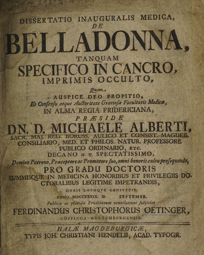 INAUGURALIS MEDICA DE TANQUAM SPECIFICO IN CANCRO» IMPRIMIS OCCULTO, •i*-* sl auspice deo propitio. Et Confenfu atque AuBoritate Gratiofce Facultatis Mediat, IN ALMA REGIA FRIDERICIANA, P R JE S ID E .... D. MICHAELE ALBERTI, c iru -jviaJ. RECi. BORUSS. AUUGO ET tDNSIST.- MAGDEB» CONSILIARIO, MED. ET PHILOS. NATUR. PROFESSORE PUBLICO ORDINARIO, etc. $ DECANO h• T. SPECTATISSIMO, Domino Patrono ., Praeceptore ac Promotore fuo, omni honoris cultu profequendot HpgR PRO GRADU DOCTORIS SUMMISQUE IN MEDICINA HONORIBUS ET PRIVILEGIIS DQ- llp.-.. CTORALIBUS LEGITIME IMPETRANDIS, v HORIS LOCOQVE CONSVETIS, ANNO MDCCXXXIX. D. SEPTEMBR. Publica ac placida Eruditorum ventilationi fubjiciet FERDINANDUS CHRI3TOPHORUS OETINGER, GOPPINGA-WURTEMBERGENSIS. —r* HALJE MAGDEBURGIC/E, TYPIS JOH. CHRISTIANI HENDELII, ACAD. TYPOGR.